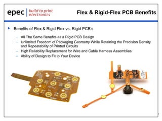 7
Flex & Rigid-Flex PCB Benefits
 Benefits of Flex & Rigid Flex vs. Rigid PCB’s
– All The Same Benefits as a Rigid PCB Design
– Unlimited Freedom of Packaging Geometry While Retaining the Precision Density
and Repeatability of Printed Circuits
– High Reliability Replacement for Wire and Cable Harness Assemblies
– Ability of Design to Fit to Your Device
 