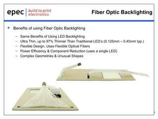 9
Fiber Optic Backlighting
 Benefits of using Fiber Optic Backlighting
– Same Benefits of Using LED Backlighting
– Ultra Thin, up to 97% Thinner Than Traditional LED’s (0.125mm – 0.45mm typ.)
– Flexible Design, Uses Flexible Optical Fibers
– Power Efficiency & Component Reduction (uses a single LED)
– Complex Geometries & Unusual Shapes
 