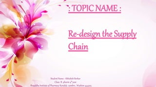 : TOPIC NAME :
Re-designthe Supply Chain
: TOPIC NAME :
Re-design the Supply
Chain
Student Name:- Abhishek Borkar
Class- B- pharm 4th year
Shraddha Institute of Pharmacy Kondala zambre , Washim-444505
 