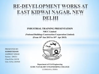 INDUSTRIAL TRAINING PRESENTATION
NBCC Limited
(National Buildings Construction Corporation Limited)
(From 10th Jan 2015 to 10th Apr 2015)
PRESENTED BY:
SUBMITTED BY
JASPREET SINGH
Section - D4CE1
Class R.No.110138
Univ. R.No.1283920
Department of Civil Engineering
GURU NANAK DEV ENGINEERING COLLEGE
LUDHIANA, INDIA
 