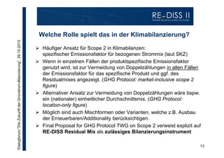 Dialogforum "Die Zukunft der Grünstrom-Bilanzierung", 29.10.2013

Welche Rolle spielt das in der Klimabilanzierung?
 Häufiger Ansatz für Scope 2 in Klimabilanzen:
spezifischer Emissionsfaktor für bezogenen Strommix (laut SKZ)
 Wenn in einzelnen Fällen der produktspezifische Emissionsfaktor
genutzt wird, ist zur Vermeidung von Doppelzählungen in allen Fällen
der Emissionsfaktor für das spezifische Produkt und ggf. des
Residualmixes angezeigt. (GHG Protocol: market-inclusive scope 2
figure)
 Alternativer Ansatz zur Vermeidung von Doppelzählungen wäre bspw.
ein (nationaler) einheitlicher Durchschnittsmix. (GHG Protocol:
location-only figure)
 Möglich sind auch Mischformen oder Varianten, welche z.B. Ausbau
der Erneuerbaren/Additionality berücksichtigen.
 Final Proposal for GHG Protocol TWG on Scope 2 verweist explizit auf
RE-DISS Residual Mix als zulässiges Bilanzierungsinstrument
13

 