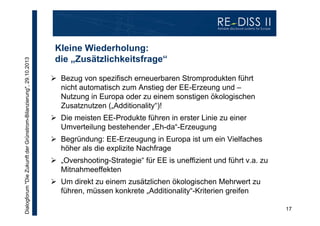 Dialogforum "Die Zukunft der Grünstrom-Bilanzierung", 29.10.2013

Kleine Wiederholung:
die „Zusätzlichkeitsfrage“
 Bezug von spezifisch erneuerbaren Stromprodukten führt
nicht automatisch zum Anstieg der EE-Erzeung und –
Nutzung in Europa oder zu einem sonstigen ökologischen
Zusatznutzen („Additionality“)!
 Die meisten EE-Produkte führen in erster Linie zu einer
Umverteilung bestehender „Eh-da“-Erzeugung
 Begründung: EE-Erzeugung in Europa ist um ein Vielfaches
höher als die explizite Nachfrage
 „Overshooting-Strategie“ für EE is uneffizient und führt v.a. zu
Mitnahmeeffekten
 Um direkt zu einem zusätzlichen ökologischen Mehrwert zu
führen, müssen konkrete „Additionality“-Kriterien greifen
17

 