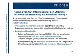 Dialogforum "Die Zukunft der Grünstrom-Bilanzierung", 29.10.2013

Nutzung von CO2-Information für den Strommix
der Stromkennzeichnung zur Klimabilanzierung?
Anrechnung der spezifischen CO2-Emissionen des Strommixes lt.
Stromkennzeichnung in der Klimabilanzierung ist nicht
selbstverständlich:
 “Klassische” Additionality-Debatte: Book&Claim "alter" EEErzeugung suggeriert einen nicht bestehenden ökologischen Nutzen
 Zusätzliche Komplexität:
– Fokus auf eine einzelne Kennzahl (CO2) führt zur unscharfen
Darstellung von Effizienz und Energieeinsparungen
“Warum Energie sparen, wenn wir sowieso CO2-frei sind?”
– Klimabilanzierung als freiwilliges Instrument hat (im Vergleich zur
Stromkennzeichnung) ein höheres Risiko der "Rosinenpickerei"

20

 
