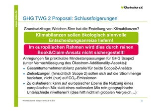 www.oeko.de

GHG TWG 2 Proposal: Schlussfolgerungen
Grundsatzfrage: Welchen Sinn hat die Erstellung von Klimabilanzen?

Klimabilanzen sollen ökologisch sinnvolle
Entscheidungsanreize liefern!
Im europäischen Rahmen wird dies durch reinen
Book&Claim-Ansatz nicht sichergestellt!
Anregungen für praktikable Mindestanpassungen für GHG Scope2
(unter Vernachlässigung des Ökostrom-Additionality-Aspekts):
● Gesamtunternehmensbilanz parallel für beide Scope2-Ansätze
● Zielsetzungen (hinsichtlich Scope 2) sollen sich auf die Strommenge
beziehen, nicht (nur) auf CO2-Emissionen
● Zu diskutieren: kann auf europäischer Ebene die Nutzung eines
europäischen Mix statt eines nationalen Mix rein geographische
Unterschiede nivellieren? (dies hilft nicht im globalen Vergleich…)
RE-DISS│Dominik Seebach│Berlin│29.10.2013

23

 