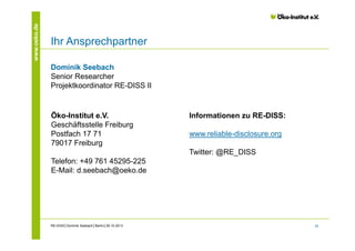 www.oeko.de

Ihr Ansprechpartner
Dominik Seebach
Senior Researcher
Projektkoordinator RE-DISS II

Öko-Institut e.V.
Geschäftsstelle Freiburg
Postfach 17 71
79017 Freiburg

Informationen zu RE-DISS:
www.reliable-disclosure.org
Twitter: @RE_DISS

Telefon: +49 761 45295-225
E-Mail: d.seebach@oeko.de

RE-DISS│Dominik Seebach│Berlin│29.10.2013

24

 