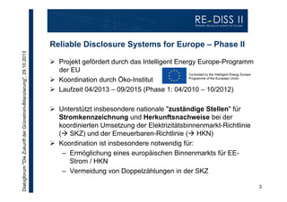 Dialogforum "Die Zukunft der Grünstrom-Bilanzierung", 29.10.2013

Reliable Disclosure Systems for Europe – Phase II
 Projekt gefördert durch das Intelligent Energy Europe-Programm
der EU
 Koordination durch Öko-Institut
 Laufzeit 04/2013 – 09/2015 (Phase 1: 04/2010 – 10/2012)
 Unterstützt insbesondere nationale "zuständige Stellen" für
Stromkennzeichnung und Herkunftsnachweise bei der
koordinierten Umsetzung der Elektrizitätsbinnenmarkt-Richtlinie
( SKZ) und der Erneuerbaren-Richtlinie ( HKN)
 Koordination ist insbesondere notwendig für:
– Ermöglichung eines europäischen Binnenmarkts für EEStrom / HKN
– Vermeidung von Doppelzählungen in der SKZ
3

 