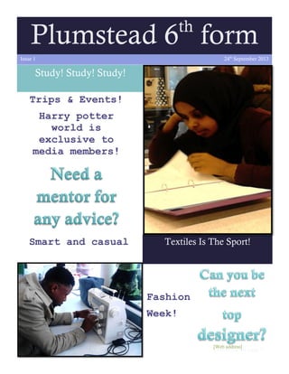 th

Plumstead 6 form
24th September 2013

Issue 1

Study! Study! Study!
Trips & Events!
Harry potter
world is
exclusive to
media members!

Smart and casual

Textiles Is The Sport!

Fashion
Week!
[Web address]

Continued on page 2

 