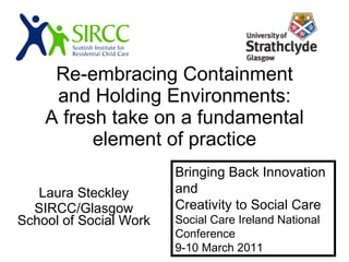 Re-embracing Containment and Holding Environments: A fresh take on a fundamental element of practice Laura Steckley SIRCC/Glasgow School of Social Work Bringing Back Innovation and Creativity to Social Care Social Care Ireland National Conference 9-10 March 2011 