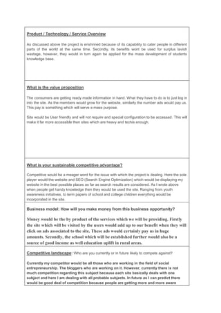 Product / Technology / Service Overview

As discussed above the project is enshrined because of its capability to cater people in different
parts of the world at the same time. Secondly, its benefits wont be used for surplus lavish
wastage, however, they would in turn again be applied for the mass development of students
knowledge base.




What is the value proposition

The consumers are getting ready made information in hand. What they have to do is to just log in
into the site. As the members would grow for the website, similarly the number ads would pay us.
This pay is something which will serve a mass purpose.

Site would be User friendly and will not require and special configuration to be accessed. This will
make it far more accessible then sites which are heavy and techie enough.




What is your sustainable competitive advantage?

Competitive would be a meager word for the issue with which the project is dealing. Here the sole
player would the website and SEO (Search Engine Optimization) which would be displaying my
website in the best possible places as far as search results are considered. As I wrote above
when people get handy knowledge then they would be used the site. Ranging from youth
awareness initiatives, to term papers of school and college children everything would be
incorporated in the site.

Business model: How will you make money from this business opportunity?

Money would be the by product of the services which we will be providing. Firstly
the site which will be visited by the users would add up to our benefit when they will
click on ads associated to the site. These ads would certainly pay us in huge
amounts. Secondly, the school which will be established further would also be a
source of good income as well education uplift in rural areas.

Competitive landscape: Who are you currently or in future likely to compete against?

Currently my competitor would be all those who are working in the field of social
entrepreneurship. The bloggers who are working on it. However, currently there is not
much competition regarding this subject because each site basically deals with one
subject and here I am dealing with all probable subjects. In future as I can predict there
would be good deal of competition because people are getting more and more aware
 