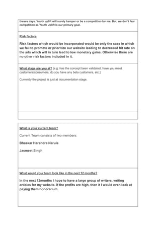 theses days. Youth uplift will surely hamper or be a competition for me. But, we don’t fear
competition as Youth Uplift is our primary goal.



Risk factors

Risk factors which would be incorporated would be only the case in which
we fail to promote or prioritize our website leading to decreased hit rate on
the ads which will in turn lead to low monetary gains. Otherwise there are
no other risk factors included in it.


What stage are you at? [e.g. has the concept been validated, have you meet
customers/consumers, do you have any beta customers, etc.]

Currently the project is just at documentation stage.




What is your current team?

Current Team consists of two members:

Bhaskar Harendra Narula

Jasmeet Singh




What would your team look like in the next 12 months?

In the next 12months I hope to have a large group of writers, writing
articles for my website. If the profits are high, then it I would even look at
paying them honorarium.
 