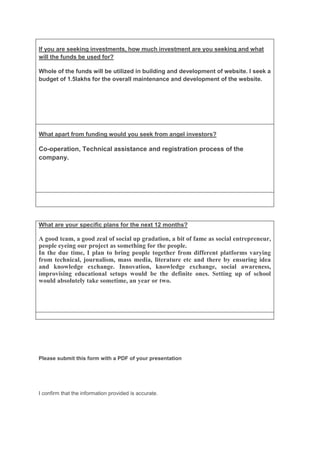 If you are seeking investments, how much investment are you seeking and what
will the funds be used for?

Whole of the funds will be utilized in building and development of website. I seek a
budget of 1.5lakhs for the overall maintenance and development of the website.




What apart from funding would you seek from angel investors?

Co-operation, Technical assistance and registration process of the
company.




What are your specific plans for the next 12 months?

A good team, a good zeal of social up gradation, a bit of fame as social entrepreneur,
people eyeing our project as something for the people.
In the due time, I plan to bring people together from different platforms varying
from technical, journalism, mass media, literature etc and there by ensuring idea
and knowledge exchange. Innovation, knowledge exchange, social awareness,
improvising educational setups would be the definite ones. Setting up of school
would absolutely take sometime, an year or two.




Please submit this form with a PDF of your presentation




I confirm that the information provided is accurate.
 