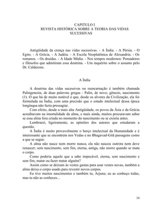 CAPITULO I
            REVISTA HISTÓRICA SOBRE A TEORIA DAS VIDAS
                          SUCESSIVAS



      Antigüidade da crença nas vidas sucessivas. - A Índia. - A Pérsia. - O
Egito. - A Grécia. - A Judéia. - A Escola Neoplatônica de Alexandria. - Os
romanos. - Os druidas. - A Idade Média. - Nos tempos modernos: Pensadores
e filósofos que admitiram essa doutrina. - Um inquérito sobre o assunto pelo
Dr. Calderone.


                                     A Índia

     A doutrina das vidas sucessivas ou reencarnação é também chamada
Palingenesia, de duas palavras gregas - Palin, de novo; gênesis, nascimento
(1). O que há de muito notável é que, desde os alvores da Civilização, ela foi
formulada na Índia, com uma precisão que o estado intelectual dessa época
longínqua não fazia pressagiar.
     Com efeito, desde a mais alta Antigüidade, os povos da Ásia e da Grécia
acreditavam na imortalidade da alma, e mais ainda, muitos procuravam saber
se essa alma fora criada no momento do nascimento ou se existia antes.
     Lembrarei, ligeiramente, as opiniões dos autores que estudaram a
questão.
     A Índia é muito provavelmente o berço intelectual da Humanidade e é
interessante que se encontrem nos Vedas e no Bhagavad-Gitã passagens como
a que se segue:
     A alma não nasce nem morre nunca; ela não nasceu outrora nem deve
renascer; sem nascimento, sem fim, eterna, antiga, não morre quando se mata
o corpo.
     Como poderia aquele que a sabe impecável, eterna, sem nascimento e
sem fim, matar ou fazer matar alguém?
     Assim como se deixam às vestes gastas para usar vestes novas, também a
alma deixa o corpo usado para revestir novos corpos.
     Eu tive muitos nascimentos e também tu, Arjuna; eu as conheço todas,
mas tu não as conheces...




                                                                           10
 