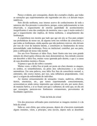 Parece evidente, por conseguinte, diante dos exemplos citados, que todas
as sensações que experimentamos são registradas em nós e aí deixam traços
indeléveis.
     Sem dúvida nenhuma, esse imenso acervo de conhecimentos de toda a
natureza não fica presente à consciência, porque, como judiciosamente se tem
observado, o esquecimento de enorme quantidade de acontecimentos
insignificantes é uma das condições da memória; mas o que é muito notável é
que o esquecimento não implica, de forma nenhuma, o aniquilamento das
lembranças.
     A experiência nos mostra que tudo que age em nós se fixa para sempre
nas profundezas de nosso ser, de alguma sorte nos refolhos da consciência, e
que todas as lembranças, ainda aquelas que não podemos renovar, não deixam
por isso de viver de maneira latente, e constituem os fundamentos de nossa
personalidade; cada lembrança, física ou intelectual, contribui, por sua parte,
para a edificação de nossa vida mental.
     Em seu livro Neuroses et idées fixes, Janet ilustra esta tese com grande
número de observações clínicas das mais demonstrativas. Seu método consiste
em descobrir a idéia fixa, muitas vezes ignorada pelo doente, e que é a causa
de suas desordens mentais e físicas.
     Vejamos o que ele diz sobre o assunto:
     Muitas vezes, a idéia fixa só pode ser posta em claro durante os ataques,
os sonhos, os sonambulismos, ou pelos atos subconscientes e as escritas
automáticas. Em uma palavra, essa idéia fica fora da consciência normal, e,
entretanto, não exerce menos, por isso, uma influência preponderante, visto
que é a origem da enfermidade do indivíduo.
     Ao imenso armazenamento de sensações visuais, auditivas, olfativas,
tácteis, sinestesias, etc., que temos experimentado conscientemente,
acrescentam-se ainda outras impressões que entram em nós, por assim dizer,
de maneira furtiva, e aí se fixam sem que o saibamos; de sorte que, no dia em
que ressurgem, parecem-nos fenômenos extranormais, provenientes de
faculdades superiores.

                              Visão da bola de cristal

     Um dos processos utilizados para exteriorizar as imagens mentais é o da
bola de cristal.
     Sabe-se, com efeito, que certas pessoas, depois de a haverem examinado
alguns instantes, vêem, a princípio, uma nuvem, depois nela se desenham



                                                                           101
 