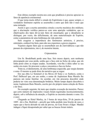 Este último exemplo mostra-nos com que prudência é preciso apreciar os
fatos de aparência extranormal.
     O que torna muito difícil o estudo do Espiritismo é que, quase sempre, o
verdadeiro fenômeno espírita se assemelha a outro que dele não é mais que
uma imitação.
     Assim é que a escrita automática simula a escrita mecânica dos médiuns;
que a alucinação verídica parece-se com uma aparição verdadeira; que as
objetivações dos tipos dir-se-iam fatos de encarnação; que a ideoplastia se
distingue, por vezes, tão dificilmente, de uma materialização de Espírito,
como a paramnésia de uma lembrança da vida anterior.
     Sem exagerar a importância dos fenômenos anímicos, é preciso,
entretanto, conhecê-los bem, para não nos expormos a graves enganos.
     Vejamos alguns fatos que se assemelham aos de clarividência e que não
passam da criptomnésia, isto é, de memória latente.

                                   Criptomnésia

     Um Sr. Brodelbank perde uma faca. Seis meses depois, sem nenhuma
preocupação por essa perda, sonha que a faca está no bolso da calça, que ele
tinha posto entre as roupas usadas. Acordando, veio-lhe à idéia saber se seu
sonho era exato; foi procurar a calça e encontrou a faca no bolso.
     Trata-se, evidentemente, de uma lembrança esquecida, que surgiu durante
o sono. O mesmo se pode dizer da narrativa que se segue:
     Em sua obra Le Sommeil et les Rèves (O Sono e os Sonhos), conta o
Prof. Delbceuf que, em um sonho, o nome de Asplenium Ruta Muralis lhe
pareceu um nome familiar. Ao acordar, em vão procurou descobrir onde
poderia ter visto essa denominação botânica. Muito tempo depois descobriu o
nome Asplenium Ruta Muralis, escrito por ele próprio numa coleção de flores
e de fetos.
     No exemplo seguinte, há mais que simples evocação da memória. Parece
que certo número de impressões visuais foram registradas inconscientemente;
depois, sob a influência da atenção, o Espírito as encontra durante o sono. Eis
o caso:
     Chegando ao Hotel Morley, às 3 horas de terça-feira, 29 de janeiro de
1889 - diz a Sra. Bickford -, percebi que tinha perdido meu broche de ouro, e
supus que o havia deixado na sala de provas, na Casa Swan e Edgar. Mandei
indagar e fiquei desapontada por saber que as buscas foram inúteis.




                                                                           103
 