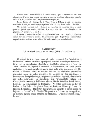 Estava muito contrariada e à noite sonhei que o encontrara em um
número da Queen, que estava na mesa, e via, em sonho, a página em que ele
estava. Notei, mesmo, uma das gravuras dessa página.
     Logo depois do almoço fui à Casa Swan e Edgar, e pedi os jornais,
narrando, às moças, ao mesmo tempo, o sonho em que tinha revisto o broche.
     Os jornais haviam sido retirados do quarto; encontraram-nos, e, com
grande espanto das moças, eu disse: Eis o em que está o meu broche, e, na
página onde esperava, aí o achei.
     Procurarei tirar conclusões de conjunto dessas observações, e veremos
como elas confirmam os ensinos do Espiritismo pelos Espíritos e os resultados
experimentais obtidos pelos sábios, há meio século, no mundo inteiro.



                           CAPÍTULO VII
            AS EXPERIÊNCIAS DE RENOVAÇÕES DA MEMORIA


     O perispíríto é o conservador de todas as aquisições fisiológicas e
intelectuais. - Depois da morte, o perispírito conserva as sensações terrestres. -
O período de perturbações obnubila as faculdades intelectuais. - Como na
Terra, também no espaço a memória é fragmentária nos seres pouco
evolvidos. - Ela pode revelar-se, como aqui, pela ação magnética. - O Dr.
Cailleu. - Estudos sobre as sessões em que se produzem pretendidas
revelações sobre as vidas anteriores do paciente ou dos assistentes. -
Dificuldades da experimentação magnética para obter a regressão da memória
das vidas anteriores: l.a Simulação; 2.a Personalidade fictícia; 3.a
Clarividência. - Os casos de Estevan Marata, Gastin, Corniller, Henri Sausse,
Bouvier. - A reencarnação na Inglaterra. - As vidas sucessivas, do Sr. de
Rochas. - Des Indes a Ia planète Mars, do Professor Flournoy. O caso da
Princesa Simandini. - Despertar das lembranças durante o transe, ainda na
Inglaterra. - O relatório do Príncipe Wittgenstein. - O despertar, num paciente,
da memória de uma língua estranha, na Alemanha. - O caso do louco Suciac. -
Resumo.




                                                                              104
 