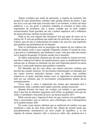 Alguns exemplos que acabo de apresentar, a respeito da memória, não
passam de casos particulares, tomados entre grande número de outros, o que
nos leva a crer que toda ação exercida sobre o ser humano, ai deixa um traço
indelével, e se, em geral, à memória ordinária só ocorrem os fatos mais
importantes da existência, não é menos verdade que os mais simples
acontecimentos ficam gravados em nós e podem reaparecer sob a influência
de causas diversas, normais ou provocadas.
     Onde se faz esse registro das sensações? Em que parte de nosso ser se
realiza ele? É este um problema que ainda não foi resolvido, e é curioso que a
Ciência, que nos deu o conhecimento do mundo e de suas leis, seja impotente
para penetrar nas profundezas do ser humano.
     Nem os fisiologistas nem os psicólogos são capazes de nos explicar um
fato tão simples como o sono; segundo Claparède, existem 21 teorias do sono,
o que prova, evidentemente, que nenhuma é exata, visto que cada uma encara
um só aspecto da questão. O mesmo sucede com a memória.
     Os sábios materialistas afirmam que ela está contida no sistema nervoso,
mas lhes é impossível indicar, de maneira precisa, quais as modificações desse
sistema que se efetuam no momento em que uma impressão penetra na massa
nervosa, e como pode renascer para produzir a memória.
     Diz Maudsley que há, com efeito, nos centros nervosos, resíduos que
provêm das reações motrizes. Os movimentos determinados ou efetuados por
um centro nervoso particular deixam, como as idéias, seus resíduos
respectivos, os quais, repetidos muitas vezes, se organizam ou encarnam tão
bem em sua estrutura, que os movimentos correspondentes podem dar-se
automaticamente.
     Vê-se, aqui, o vazio, a imprecisão dos termos que mascaram mal o
pensamento; aliás, o próprio autor inglês o percebe, porque acrescenta:
     Quando dizemos um traço, um vestígio, um resíduo, o que queremos
dizer é que fica no elemento organismo certo efeito, ou qualquer coisa que ele
retém e o predispõe a funcionar de novo, da mesma maneira. (67)
     Ribot convém que é impossível dizer em que consiste essa modificação.
Nem o microscópio, nem os reativos, nem a Histologia, nem a Histoquímica
no-lo podem ensinar. (68)
     Em suma, esses autores admitem que as moléculas da matéria viva que
receberam a ação de uma força exterior não vibram do mesmo modo que
precedentemente; encontram-se em novo estado de equilíbrio, e, se um
impulso da mesma natureza volta a exercer-se sobre elas, produzir-se-á o



                                                                          105
 