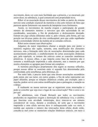 movimento, desta vez com mais facilidade que a primeira, e se encarnará, por
assim dizer, na substância, à qual comunicará uma propriedade nova.
     Ribot vê na associação desses movimentos de todas as partes do sistema
nervoso uma condição essencial da memória e cita certo número de fatos que
parecem apoiar fortemente sua maneira de interpretar esses fenômenos.
     Assim, os movimentos da marcha exigem a participação de grande
número de elementos motores e nervosos que têm necessidade de ser
coordenados, associados, a fim de produzirem o deslocamento desejado.
Entram em jogo células diferentes entre si, pelo volume, pela forma, por sua
posição nas diversas partes do eixo cerebrospinal, pois que estão espalhadas
desde a extremidade inferior da medula até as camadas corticais.
     Ribot assim resume suas observações:
     Julgamos da maior importância chamar a atenção para este ponto: a
memória orgânica não supõe, somente, uma modificação dos elementos
nervosos, mas a formação entre eles de associações determinadas para cada
acontecimento particular, o estabelecimento de certas associações dinâmicas
que, pela repetição, se tornam tão estáveis como as conexões anatômicas
primitivas. A nossos olhos, o que importa como base da memória não é
somente a modificação imprimida a cada elemento, mas a maneira por que
muitos elementos se agrupam para formar um complexo.
     A memória psicológica propriamente dita sugere as mesmas reflexões,
porque nossas idéias se associam entre si segundo leis determinadas pela
continuidade, pela semelhança, pela diferença, etc.
     Por outro lado, é preciso notar que uma dessas associações secundárias
pode entrar, por seu turno, em outros grupos, a fim de neles representar um
papel diferente, porque as relações dinâmicas criadas, por exemplo, para a
marcha, podem servir com outras modificações para a patinagem, a natação ou
a dança.
     É realmente na massa nervosa que se organizam essas associações e
pode-se conceber que seja esse o lugar de sua conservação? Não o creio e eis
por quê:
     Se admitirmos, com Claude Bernard, que todos os movimentos
produzidos no organismo exigem a destruição da substância viva, o cérebro,
que funciona com atividade ininterrupta, deve renovar-se um número
considerável de vezes, durante a existência, de sorte que o movimento
imprimido a uma célula nervosa deve ir enfraquecendo cada vez mais, à
medida que aumenta o número das renovações desta célula; desde então,
concebe-se mal como se manteriam relações dinâmicas estáveis, em meio à



                                                                        106
 