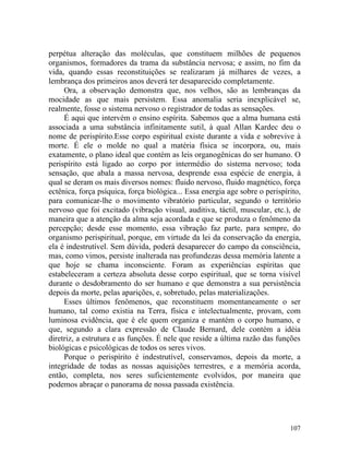 perpétua alteração das moléculas, que constituem milhões de pequenos
organismos, formadores da trama da substância nervosa; e assim, no fim da
vida, quando essas reconstituições se realizaram já milhares de vezes, a
lembrança dos primeiros anos deverá ter desaparecido completamente.
     Ora, a observação demonstra que, nos velhos, são as lembranças da
mocidade as que mais persistem. Essa anomalia seria inexplicável se,
realmente, fosse o sistema nervoso o registrador de todas as sensações.
     É aqui que intervém o ensino espírita. Sabemos que a alma humana está
associada a uma substância infinitamente sutil, à qual Allan Kardec deu o
nome de perispírito.Esse corpo espiritual existe durante a vida e sobrevive à
morte. É ele o molde no qual a matéria física se incorpora, ou, mais
exatamente, o plano ideal que contém as leis organogênicas do ser humano. O
perispírito está ligado ao corpo por intermédio do sistema nervoso; toda
sensação, que abala a massa nervosa, desprende essa espécie de energia, à
qual se deram os mais diversos nomes: fluido nervoso, fluido magnético, força
ectênica, força psíquica, força biológica... Essa energia age sobre o perispírito,
para comunicar-lhe o movimento vibratório particular, segundo o território
nervoso que foi excitado (vibração visual, auditiva, táctil, muscular, etc.), de
maneira que a atenção da alma seja acordada e que se produza o fenômeno da
percepção; desde esse momento, essa vibração faz parte, para sempre, do
organismo perispiritual, porque, em virtude da lei da conservação da energia,
ela é indestrutível. Sem dúvida, poderá desaparecer do campo da consciência,
mas, como vimos, persiste inalterada nas profundezas dessa memória latente a
que hoje se chama inconsciente. Foram as experiências espíritas que
estabeleceram a certeza absoluta desse corpo espiritual, que se torna visível
durante o desdobramento do ser humano e que demonstra a sua persistência
depois da morte, pelas aparições, e, sobretudo, pelas materializações.
     Esses últimos fenômenos, que reconstituem momentaneamente o ser
humano, tal como existia na Terra, física e intelectualmente, provam, com
luminosa evidência, que é ele quem organiza e mantém o corpo humano, e
que, segundo a clara expressão de Claude Bernard, dele contém a idéia
diretriz, a estrutura e as funções. É nele que reside a última razão das funções
biológicas e psicológicas de todos os seres vivos.
     Porque o perispírito é indestrutível, conservamos, depois da morte, a
integridade de todas as nossas aquisições terrestres, e a memória acorda,
então, completa, nos seres suficientemente evolvidos, por maneira que
podemos abraçar o panorama de nossa passada existência.




                                                                              107
 
