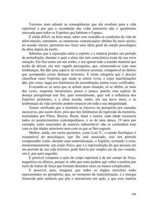 Veremos mais adiante as conseqüências que daí resultam para a vida
espiritual e por que a recordação das vidas anteriores não é igualmente
renovada para todos os Espíritos que habitam o Espaço.
      É ainda difícil, na hora atual, saber com exatidão as condições da vida de
além-túmulo; entretanto, as numerosas comunicações obtidas há meio século,
no mundo inteiro, permitem-nos fazer uma idéia geral do estado psicológico
da alma depois da morte.
      Sabemos que a separação entre o espírito e a matéria produz um período
de perturbação, durante o qual a alma não tem consciência exata de sua nova
situação. Ela fica como em um sonho, e ora ignora todo o mundo material que
acaba de deixar, ora tem vagado percepções, que, misturando-se com suas
lembranças, lhe dão uma espécie de existência anormal, comparável ao delírio
que acompanha certas doenças terrestres. É nesta categoria que é preciso
classificar esses Espíritos que ainda se crêem vivos, e cujas manifestações
dão, por vezes, lugar aos fenômenos de assombração, tantas vezes verificados.
      Evocando-se os seres que se acham nesta situação, só se obtêm, as mais
das vezes, respostas incoerentes; pouco a pouco, porém, esta espécie de
doença perispiritual tem fim, quer normalmente, quer sob a influência dos
Espíritos protetores, e a alma acorda, então, em seu novo meio, e as
lembranças da vida terrestre podem renascer em toda a sua integralidade.
      Temos verificado que a memória se inscreve no perispírito por camadas
sucessivas, por assim dizer, pois que nos fenômenos de regressão da memória,
assinalados por Pitres, Bourru, Burot, Janet e outros, cada idade ressuscita
todos os acontecimentos contemporâneos, e os de uma época, 19 anos por
exemplo, estão associados de maneira indissolúvel: não se confundem nem
com os das idades anteriores nem com os que se lhes seguem.
      Melhor, ainda, em certos pacientes, como Luís V., o estado fisiológico é
inseparável do psicológico, que lhe está associado; isso nos permite
compreender como, durante uma materialização, o Espírito, tornando a criar,
momentaneamente, um corpo físico, que é a representação do que possuía em
um período de sua vida terrestre, pode fazê-lo por simples ato de sua vontade,
isto é, por auto-sugestão.
      E possível comparar a ação do corpo espiritual à de um campo de força,
magnética ou elétrica, porque se sabe que estes podem agir sobre a matéria por
meio de linhas de força que formam desenhos mais ou menos complicados.
      E possível, pois, imaginar que todos os órgãos terrestres estão
representados no perispírito; que, no momento da materialização, é a energia
fornecida pelo médium que põe o mecanismo em ação, e que essa matéria



                                                                            108
 