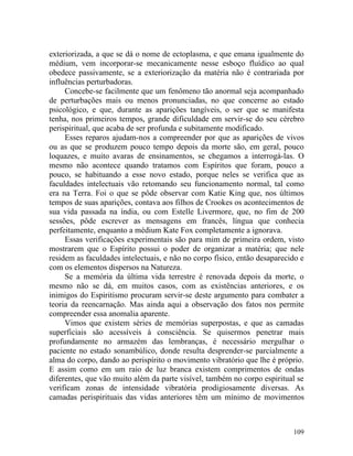 exteriorizada, a que se dá o nome de ectoplasma, e que emana igualmente do
médium, vem incorporar-se mecanicamente nesse esboço fluídico ao qual
obedece passivamente, se a exteriorização da matéria não é contrariada por
influências perturbadoras.
     Concebe-se facilmente que um fenômeno tão anormal seja acompanhado
de perturbações mais ou menos pronunciadas, no que concerne ao estado
psicológico, e que, durante as aparições tangíveis, o ser que se manifesta
tenha, nos primeiros tempos, grande dificuldade em servir-se do seu cérebro
perispiritual, que acaba de ser profunda e subitamente modificado.
     Esses reparos ajudam-nos a compreender por que as aparições de vivos
ou as que se produzem pouco tempo depois da morte são, em geral, pouco
loquazes, e muito avaras de ensinamentos, se chegamos a interrogá-las. O
mesmo não acontece quando tratamos com Espíritos que foram, pouco a
pouco, se habituando a esse novo estado, porque neles se verifica que as
faculdades intelectuais vão retomando seu funcionamento normal, tal como
era na Terra. Foi o que se pôde observar com Katie King que, nos últimos
tempos de suas aparições, contava aos filhos de Crookes os acontecimentos de
sua vida passada na índia, ou com Estelle Livermore, que, no fim de 200
sessões, pôde escrever as mensagens em francês, língua que conhecia
perfeitamente, enquanto a médium Kate Fox completamente a ignorava.
     Essas verificações experimentais são para mim de primeira ordem, visto
mostrarem que o Espírito possui o poder de organizar a matéria; que nele
residem as faculdades intelectuais, e não no corpo físico, então desaparecido e
com os elementos dispersos na Natureza.
     Se a memória da última vida terrestre é renovada depois da morte, o
mesmo não se dá, em muitos casos, com as existências anteriores, e os
inimigos do Espiritismo procuram servir-se deste argumento para combater a
teoria da reencarnação. Mas ainda aqui a observação dos fatos nos permite
compreender essa anomalia aparente.
     Vimos que existem séries de memórias superpostas, e que as camadas
superficiais são acessíveis à consciência. Se quisermos penetrar mais
profundamente no armazém das lembranças, é necessário mergulhar o
paciente no estado sonambúlico, donde resulta desprender-se parcialmente a
alma do corpo, dando ao perispírito o movimento vibratório que lhe é próprio.
E assim como em um raio de luz branca existem comprimentos de ondas
diferentes, que vão muito além da parte visível, também no corpo espiritual se
verificam zonas de intensidade vibratória prodigiosamente diversas. As
camadas perispirituais das vidas anteriores têm um mínimo de movimentos



                                                                           109
 
