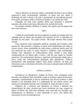Aqui se afirmam, na doutrina védica, a eternidade da alma e sua evolução
progressiva pelas reencarnações múltiplas, as quais tem por objeto a
destruição de todo o desejo e de todo o pensamento de recompensa pessoal.
Com efeito, prossegue ainda o instrutor (é sempre a voz celeste que fala)
     Chegadas até mim essas grandes almas que atingiram a perfeição
suprema, não entram mais nessa vida perecível, morada dos males.
     Os mundos voltarão a Brahma, ó Arjuna, mas aquele que me atingiu não
deve mais renascer.
                                       Egito

     A Idéia de reencarnação nos povos egípcios se perde nos tempos pois era
cultuada junto às classes dos iniciados nos mistérios de Isis o individuo era
dividido em três parte: Ka (corpo astral) - Bá (corpo mental)- Khu (corpo
causal)
     Estes mistérios eram instituições públicas, mantidas pelo Estados; eram
centros de vida nacional e religiosa, os quais eram freqüentados por todas as
classes sociais. Eram constituídos de vários graus e duravam muitos anos. Os
que passavam por todos os graus, homens e mulheres, eram considerados
ocultos, pois adquiriam os conhecimentos deste mundo e uma nítida
compreensão de seu futuro após a morte e das leis que regem os mundos
superiores. Os ensinamentos internos e superiores permaneciam selado para o
povo, ainda não suficientemente preparado para aprendê-los. Todavia,
praticamente toda população egípcia sabia destes mistérios, de tudo que
relacionava com a vida depois da morte e de como se preparar para enfrentá-la
corajosamente.

                                A Pérsia e a Grécia

     Encontra-se no Masdeismo, religião da Pérsia, uma concepção muito
elevada, a da redenção final concedida a todas as criaturas, depois de haverem,
entretanto, experimentado as provas expiatórias que devem conduzir a alma
humana à sua felicidade final. É a condenação de um inferno eterno, que
estaria em contradição absoluta com a bondade do Autor de todos os seres.
     Pitágoras foi o primeiro que introduziu na Grécia a doutrina dos
renascimentos da alma, doutrina que havia conhecido em suas viagens ao
Egito e à Pérsia. Ele tinha duas doutrinas, uma reservada aos iniciados, que
freqüentavam os Mistérios, e outra destinada ao povo; esta última deu
nascimento ao erro da metempsicose.



                                                                            11
 