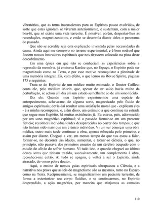 vibratórios, que as torna inconscientes para os Espíritos pouco evolvidos, de
sorte que estes ignoram se viveram anteriormente, e sustentam, com a maior
boa-fé, que só existe uma vida terrestre. É possível, porém, despertar-lhes as
recordações, magnetizando-os, e então se desenrola diante deles o panorama
do passado.
      Que não se acredite seja esta explicação inventada pelas necessidades da
causa. Ainda aqui me conservo no terreno experimental, e é bem notável que
fossem nossos instrutores espirituais que nos tivessem colocado na pista deste
descobrimento.
      Em uma época em que não se conheciam as experiências sobre a
regressão da memória, já ensinava Kardec que, no Espaço, o Espírito pode ser
magnetizado como na Terra, e por esse motivo reconquistar a plenitude de
uma memória integral. Eis, com efeito, o que lemos na Revue Spirite, páginas
175 e seguintes:
      Trata-se do Espírito de um médico muito estimado, o Doutor Cailleu;
conta ele, pelo médium Morin, que, apesar de ter saído havia muito da
perturbação, se achou um dia em um estado semelhante ao de um sono lúcido.
      Diz ele: Quando meu Espírito experimentou uma espécie de
entorpecimento, achava-me, de alguma sorte, magnetizado pelo fluido de
amigos espirituais; devia daí resultar uma satisfação moral que - explicam eles
- é a minha recompensa, e, além disso, um estimulo a que continue na estrada
que segue meu Espírito, há muitas existências já. Eu estava, pais, adormecido
por um sono magnético espiritual; vi o passado formar-se em um presente
fictício; reconheci individualidades desaparecidas no correr dos tempos, e que
não tinham sido mais que um e único indivíduo. Vi um ser começar uma obra
médica, outro mais tarde continuar a obra, apenas esboçada pelo primeiro, e
assim por diante. Cheguei a ver, em menos tempo do que vos estou a falar,
formar-se, no decorrer das idades, aumentar, e tornar-se ciência, o que, no
princípio, não passava dos primeiros ensaios de um cérebro ocupado com o
estudo do alívio do sofrer humano. Vi tudo isso, e quando cheguei ao último
destes seres que tinham trazido, sucessivamente, um complemento à obra,
reconheci-me então. Aí tudo se apagou, e voltei a ser o Espírito, ainda
atrasado, do vosso pobre doutor.
      Aqui, o ensino de nossos guias espirituais ultrapassou a Ciência, e a
narrativa nos prova que as leis do magnetismo são as mesmas, tanto no Espaço
como na Terra. Reciprocamente, se magnetizarmos um paciente terrestre, de
forma a exteriorizar seu corpo fluídico, e se continuarmos, no Espírito
desprendido, a ação magnética, por maneira que atinjamos as camadas



                                                                           110
 