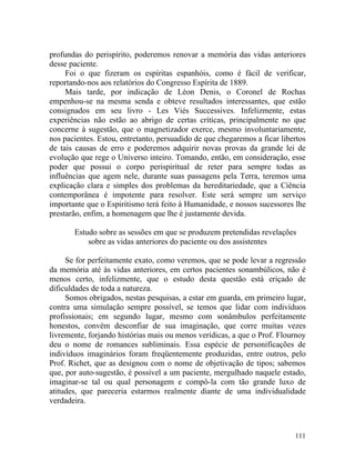 profundas do perispírito, poderemos renovar a memória das vidas anteriores
desse paciente.
     Foi o que fizeram os espíritas espanhóis, como é fácil de verificar,
reportando-nos aos relatórios do Congresso Espírita de 1889.
     Mais tarde, por indicação de Léon Denis, o Coronel de Rochas
empenhou-se na mesma senda e obteve resultados interessantes, que estão
consignados em seu livro - Les Viés Successives. Infelizmente, estas
experiências não estão ao abrigo de certas críticas, principalmente no que
concerne à sugestão, que o magnetizador exerce, mesmo involuntariamente,
nos pacientes. Estou, entretanto, persuadido de que chegaremos a ficar libertos
de tais causas de erro e poderemos adquirir novas provas da grande lei de
evolução que rege o Universo inteiro. Tomando, então, em consideração, esse
poder que possui o corpo perispiritual de reter para sempre todas as
influências que agem nele, durante suas passagens pela Terra, teremos uma
explicação clara e simples dos problemas da hereditariedade, que a Ciência
contemporânea é impotente para resolver. Este será sempre um serviço
importante que o Espiritismo terá feito à Humanidade, e nossos sucessores lhe
prestarão, enfim, a homenagem que lhe é justamente devida.

       Estudo sobre as sessões em que se produzem pretendidas revelações
           sobre as vidas anteriores do paciente ou dos assistentes

     Se for perfeitamente exato, como veremos, que se pode levar a regressão
da memória até às vidas anteriores, em certos pacientes sonambúlicos, não é
menos certo, infelizmente, que o estudo desta questão está eriçado de
dificuldades de toda a natureza.
     Somos obrigados, nestas pesquisas, a estar em guarda, em primeiro lugar,
contra uma simulação sempre possível, se temos que lidar com indivíduos
profissionais; em segundo lugar, mesmo com sonâmbulos perfeitamente
honestos, convém desconfiar de sua imaginação, que corre muitas vezes
livremente, forjando histórias mais ou menos verídicas, a que o Prof. Flournoy
deu o nome de romances subliminais. Essa espécie de personificações de
indivíduos imaginários foram freqüentemente produzidas, entre outros, pelo
Prof. Richet, que as designou com o nome de objetivação de tipos; sabemos
que, por auto-sugestão, é possível a um paciente, mergulhado naquele estado,
imaginar-se tal ou qual personagem e compô-la com tão grande luxo de
atitudes, que pareceria estarmos realmente diante de uma individualidade
verdadeira.



                                                                           111
 