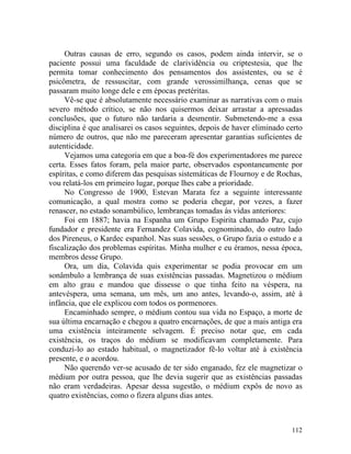 Outras causas de erro, segundo os casos, podem ainda intervir, se o
paciente possui uma faculdade de clarividência ou criptestesia, que lhe
permita tomar conhecimento dos pensamentos dos assistentes, ou se é
psicômetra, de ressuscitar, com grande verossimilhança, cenas que se
passaram muito longe dele e em épocas pretéritas.
     Vê-se que é absolutamente necessário examinar as narrativas com o mais
severo método crítico, se não nos quisermos deixar arrastar a apressadas
conclusões, que o futuro não tardaria a desmentir. Submetendo-me a essa
disciplina é que analisarei os casos seguintes, depois de haver eliminado certo
número de outros, que não me pareceram apresentar garantias suficientes de
autenticidade.
     Vejamos uma categoria em que a boa-fé dos experimentadores me parece
certa. Esses fatos foram, pela maior parte, observados espontaneamente por
espíritas, e como diferem das pesquisas sistemáticas de Flournoy e de Rochas,
vou relatá-los em primeiro lugar, porque lhes cabe a prioridade.
     No Congresso de 1900, Estevan Marata fez a seguinte interessante
comunicação, a qual mostra como se poderia chegar, por vezes, a fazer
renascer, no estado sonambúlico, lembranças tomadas às vidas anteriores:
     Foi em 1887; havia na Espanha um Grupo Espirita chamado Paz, cujo
fundador e presidente era Fernandez Colavida, cognominado, do outro lado
dos Pireneus, o Kardec espanhol. Nas suas sessões, o Grupo fazia o estudo e a
fiscalização dos problemas espíritas. Minha mulher e eu éramos, nessa época,
membros desse Grupo.
     Ora, um dia, Colavida quis experimentar se podia provocar em um
sonâmbulo a lembrança de suas existências passadas. Magnetizou o médium
em alto grau e mandou que dissesse o que tinha feito na véspera, na
antevéspera, uma semana, um mês, um ano antes, levando-o, assim, até à
infância, que ele explicou com todos os pormenores.
     Encaminhado sempre, o médium contou sua vida no Espaço, a morte de
sua última encarnação e chegou a quatro encarnações, de que a mais antiga era
uma existência inteiramente selvagem. É preciso notar que, em cada
existência, os traços do médium se modificavam completamente. Para
conduzi-lo ao estado habitual, o magnetizador fê-lo voltar até à existência
presente, e o acordou.
     Não querendo ver-se acusado de ter sido enganado, fez ele magnetizar o
médium por outra pessoa, que lhe devia sugerir que as existências passadas
não eram verdadeiras. Apesar dessa sugestão, o médium expôs de novo as
quatro existências, como o fizera alguns dias antes.



                                                                           112
 