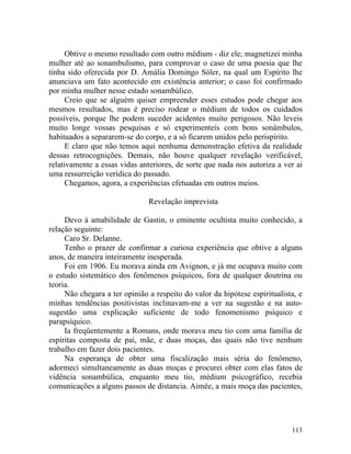 Obtive o mesmo resultado com outro médium - diz ele; magnetizei minha
mulher até ao sonambulismo, para comprovar o caso de uma poesia que lhe
tinha sido oferecida por D. Amália Domingo Sóler, na qual um Espírito lhe
anunciava um fato acontecido em existência anterior; o caso foi confirmado
por minha mulher nesse estado sonambúlico.
      Creio que se alguém quiser empreender esses estudos pode chegar aos
mesmos resultados, mas é preciso rodear o médium de todos os cuidados
possíveis, porque lhe podem suceder acidentes muito perigosos. Não leveis
muito longe vossas pesquisas e só experimenteis com bons sonâmbulos,
habituados a separarem-se do corpo, e a só ficarem unidos pelo perispírito.
      E claro que não temos aqui nenhuma demonstração efetiva da realidade
dessas retrocognições. Demais, não houve qualquer revelação verificável,
relativamente a essas vidas anteriores, de sorte que nada nos autoriza a ver ai
uma ressurreição verídica do passado.
      Chegamos, agora, a experiências efetuadas em outros meios.

                               Revelação imprevista

     Devo à amabilidade de Gastin, o eminente ocultista muito conhecido, a
relação seguinte:
     Caro Sr. Delanne.
     Tenho o prazer de confirmar a curiosa experiência que obtive a alguns
anos, de maneira inteiramente inesperada.
     Foi em 1906. Eu morava ainda em Avignon, e já me ocupava muito com
o estudo sistemático dos fenômenos psíquicos, fora de qualquer doutrina ou
teoria.
     Não chegara a ter opinião a respeito do valor da hipótese espiritualista, e
minhas tendências positivistas inclinavam-me a ver na sugestão e na auto-
sugestão uma explicação suficiente de todo fenomenismo psíquico e
parapsíquico.
     Ia freqüentemente a Romans, onde morava meu tio com uma família de
espíritas composta de pai, mãe, e duas moças, das quais não tive nenhum
trabalho em fazer dois pacientes.
     Na esperança de obter uma fiscalização mais séria do fenômeno,
adormeci simultaneamente as duas moças e procurei obter com elas fatos de
vidência sonambúlica, enquanto meu tio, médium psicográfico, recebia
comunicações a alguns passos de distancia. Aimée, a mais moça das pacientes,




                                                                            113
 