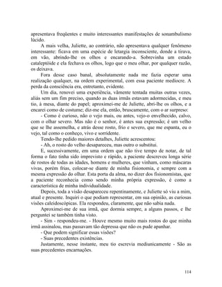 apresentava freqüentes e muito interessantes manifestações de sonambulismo
lúcido.
      A mais velha, Juliette, ao contrário, não apresentava qualquer fenômeno
interessante: ficava em uma espécie de letargia inconsciente, donde a tirava,
em vão, abrindo-lhe os olhos e encarando-a. Sobrevinha um estado
cataleptóide e ela fechava os olhos, logo que o meu olhar, por qualquer razão,
os deixava.
      Fora desse caso banal, absolutamente nada me fazia esperar uma
realização qualquer, na ordem experimental, com essa paciente medíocre. A
perda da consciência era, entretanto, evidente.
      Um dia, renovei uma experiência, vãmente tentada muitas outras vezes,
aliás sem um fim preciso, quando as duas irmãs estavam adormecidas, e meu
tio, à mesa, diante do papel; aproximei-me de Juliette, abri-lhe os olhos, e a
encarei como de costume; diz-me ela, então, bruscamente, com o ar surpreso:
      - Como é curioso, não o vejo mais, ou antes, vejo-o envelhecido, calvo,
com o olhar severo. Mas não é o senhor, é antes sua expressão; é um velho
que se lhe assemelha, e atrás desse rosto, frio e severo, que me espanta, eu o
vejo, tal como o conheço, vivo e sorridente.
      Tendo-lhe pedido maiores detalhes, Juliette acrescentou:
      - Ah, o rosto do velho desapareceu, mas outro o substitui.
      E, sucessivamente, em uma ordem que não tive tempo de notar, de tal
forma o fato tinha sido imprevisto e rápido, a paciente descreveu longa série
de rostos de todas as idades, homens e mulheres, que vinham, como máscaras
vivas, porém frias, colocar-se diante de minha fisionomia, e sempre com a
mesma expressão do olhar. Esta porta da alma, no dizer dos fisionomistas, que
a paciente reconhecia como sendo minha própria expressão, é como a
característica de minha individualidade.
      Depois, toda a visão desapareceu repentinamente, e Juliette só viu a mim,
atual e presente. Inquiri o que podiam representar, em sua opinião, as curiosas
visões caleidoscópicas. Ela respondeu, claramente, que não sabia nada.
      Aproximei-me de sua irmã, que dormia sempre, a alguns passos, e lhe
perguntei se também tinha visto.
      - Sim - respondeu-me. - Houve mesmo muito mais rostos do que minha
irmã assinalou, mas passavam tão depressa que não os pude apanhar.
      - Que podem significar essas visões?
      - Suas precedentes existências.
      Justamente, nesse instante, meu tio escrevia mediunicamente - São as
suas precedentes encarnações.



                                                                           114
 