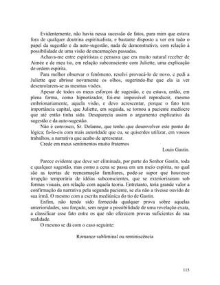 Evidentemente, não havia nessa sucessão de fatos, para mim que estava
fora de qualquer doutrina espiritualista, e bastante disposto a ver em tudo o
papel da sugestão e da auto-sugestão, nada de demonstrativo, com relação à
possibilidade de uma visão de encarnações passadas.
     Achava-me entre espiritistas e pensava que era muito natural receber de
Aimée e de meu tio, em relação subconsciente com Juliette, uma explicação
de ordem espírita.
     Para melhor observar o fenômeno, resolvi provocá-lo de novo, e pedi a
Juliette que abrisse novamente os olhos, sugerindo-lhe que ela ia ver
desenrolarem-se as mesmas visões.
     Apesar de todos os meus esforços de sugestão, e eu estava, então, em
plena forma, como hipnotizador, foi-me impossível reproduzir, mesmo
embrionariamente, aquela visão, e devo acrescentar, porque o fato tem
importância capital, que Juliette, em seguida, se tornou a paciente medíocre
que até então tinha sido. Desaparecia assim o argumento explicativo da
sugestão e da auto-sugestão.
     Não é convosco, Sr. Delanne, que tenho que desenvolver este ponto de
lógica; fa-lo-eis com mais autoridade que eu, se quiserdes utilizar, em vossos
trabalhos, a narrativa que acabo de apresentar.
     Crede em meus sentimentos muito fraternos
                                                                 Louis Gastin.

     Parece evidente que deve ser eliminada, por parte do Senhor Gastin, toda
e qualquer sugestão, mas como a cena se passa em um meio espírita, no qual
são as teorias de reencarnação familiares, pode-se supor que houvesse
irrupção temporária de idéias subconscientes, que se exteriorizaram sob
formas visuais, em relação com aquela teoria. Entretanto, teria grande valor a
confirmação da narrativa pela segunda paciente, se ela não a tivesse ouvido de
sua irmã. O mesmo com a escrita mediúnica do tio de Gastin.
     Enfim, não tendo sido fornecida qualquer prova sobre aquelas
anterioridades, sou forçado, sem negar a possibilidade de uma revelação exata,
a classificar esse fato entre os que não oferecem provas suficientes de sua
realidade.
     O mesmo se dá com o caso seguinte:

                      Romance subliminal ou reminiscência




                                                                          115
 