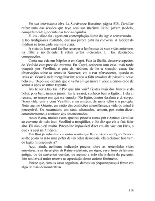 Em sua interessante obra La Survivance Humaine, página 535, Corniller
refere uma das sessões que teve com sua médium Reine, jovem modelo,
completamente ignorante das teorias espíritas.
      Ei-los - disse ela - agora em contemplação diante do lago e conversando...
E tão prodigiosa a realidade, que nos parece estar na conversa. A lucidez da
médium se torna cada vez mais clara.
      A vista do lago azul faz-lhe renascer a lembrança de suas vidas anteriores
na Itália e no Oriente. E relata certos incidentes. E faz descrições,
comparações.
      Conta sua vida em Nápoles e em Capri. Fala da Sicília, descreve aspectos
do Vesúvio com precisão extrema. Em Capri, conheceu uma casa, mais tarde
ocupada por Vetellini, o guia da médium; dá-lhe a situação exata; faz
observações sobre as cenas da Natureza; viu o mar efervescente, quando as
lavas do Vesúvio nele mergulhavam; notou a falta absoluta de pássaros nesse
belo céu. Depois se espanta que o velho amigo nunca tivesse a curiosidade de
voltar lá após se tornar Espírito.
      Isto te seria tão fácil! Por que não vais? Gostas mais dos bancos e da
bolsa; pois bem, iremos juntos. Eu te levarei; conheço bem o Egito... E ela aí
retorna, ao tempo em que era curador. No Egito, doutor da alma e do corpo.
Nessa vida, estava com Vetellini; eram amigos, ele mais velho e a protegia.
Nota que, no Oriente, em razão das condições atmosféricas, a vida do astral é
perceptível. Os encarnados, um tanto adiantados, sentem, por assim dizer,
constantemente, o contacto dos desencarnados.
      Notou Reine, muitas vezes, que não poderia nunca pôr o Senhor Corniller
ao corrente de tudo isso. Vetellini a tranqüiliza, e lhe diz que ele a fará falar
alto. Ela não o crê muito. Parece-lhe impossível dizer em alta voz, em Paris, o
que viu aqui na América.
      Vetellini já tinha dito em outra sessão que Reine vivera no Egito. Tendo-
se-lhe posto na mão uma pedra de um colar desse país, ela declarou: Isso vem
do Egito. E psicometria?
      Aqui, ainda, nenhuma indicação precisa sobre as pretendidas vidas
anteriores, e as descrições de Reine poderiam, em rigor, ser o fruto de leituras
antigas, ou de conversas ouvidas, ou mesmo a ação clarividente da paciente.
Isto nos leva à maior reserva na apreciação deste curioso fenômeno.
      Parece que, com os casos seguintes, damos um pequeno passo à frente em
algo de mais demonstrativo.




                                                                             116
 