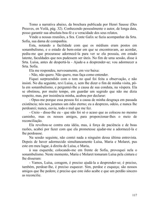 Tomo a narrativa abaixo, da brochura publicada por Henri Sausse (Des
Preuves, en Voilà, pág. 32). Conhecendo pessoalmente o autor, de longa data,
posso garantir sua absoluta boa-fé e a veracidade dos seus relatos.
     Vindo a nossas reuniões, a Sra. Conte Galix se fazia acompanhar da Srta.
Sofia, sua dama de companhia.
     Esta, notando a facilidade com que os médiuns eram postos em
sonambulismo, e o estado de bem-estar em que se encontravam, ao acordar,
pediu-me que procurasse adormecê-la para ver se ela possuía, em estado
latente, faculdades que nos pudessem ser úteis. No fim de uma sessão, disse à
Srta. Luísa, antes de despertá-la - Ajude-a a desprender-se; vou adormecer a
Srta. Sofia.
     Ela me respondeu, nervosamente, em voz baixa:
     - Não, não quero. Não quero, mas faça como entender.
     Fiquei surpreendido com o tom no qual foi feita a observação, e não
insisti. No dia seguinte, revi Luisa, e, sem lhe dizer o fim de minha visita, pô-
la em sonambulismo, e perguntei-lhe a causa de sua conduta, na véspera. Ela
se obstinou, por muito tempo, em guardar um segredo que não me dizia
respeito, mas, por insistência minha, acabou por declarar:
     - Opus-me porque essa pessoa foi a causa de minha desgraça em passada
existência; nós nos juramos um ódio eterno; eu a desprezo, odeio, e nunca lhe
perdoarei; nunca, ouviu, todo o mal que me fez.
     - Creio - disse-lhe eu - que não foi só o acaso que as colocou no mesmo
caminho, mas os nossos amigos, para proporcionar-lhes o meio de
reconciliação.
     Ela revoltou-se contra esta idéia, mas, à força de paciência e de boas
razões, acabei por fazer com que ela prometesse ajudar-me a adormecê-la e
lhe perdoasse.
     Na sessão seguinte, não contei nada a ninguém dessa última entrevista.
Depois de haver adormecido simultaneamente Luísa, Maria e Molaret, pus
este em meu lugar, à direita de Luísa, e Maria,
     à sua esquerda; colocando-me em frente de Sofia, provoquei nela o
sonambulismo. Neste momento, Maria e Molaret tomaram Luísa pela cintura e
lhe disseram:
     - Vamos, Luísa, coragem, é preciso ajudá-la a desprender-se; é preciso,
também, perdoar-lhe, é preciso esquecer. Sim, perdoe e esqueça; são nossos
amigos que lhe pedem; é preciso que este ódio acabe e que um perdão sincero
as reconcilie.




                                                                             117
 