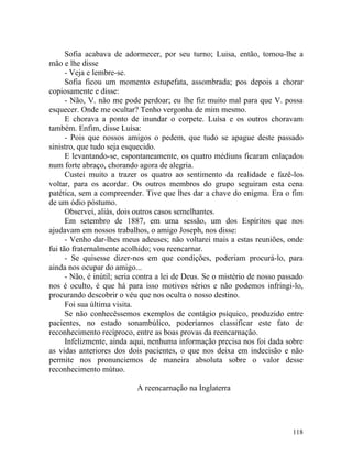 Sofia acabava de adormecer, por seu turno; Luisa, então, tomou-lhe a
mão e lhe disse
      - Veja e lembre-se.
      Sofia ficou um momento estupefata, assombrada; pos depois a chorar
copiosamente e disse:
      - Não, V. não me pode perdoar; eu lhe fiz muito mal para que V. possa
esquecer. Onde me ocultar? Tenho vergonha de mim mesmo.
      E chorava a ponto de inundar o corpete. Luísa e os outros choravam
também. Enfim, disse Luísa:
      - Pois que nossos amigos o pedem, que tudo se apague deste passado
sinistro, que tudo seja esquecido.
      E levantando-se, espontaneamente, os quatro médiuns ficaram enlaçados
num forte abraço, chorando agora de alegria.
      Custei muito a trazer os quatro ao sentimento da realidade e fazê-los
voltar, para os acordar. Os outros membros do grupo seguiram esta cena
patética, sem a compreender. Tive que lhes dar a chave do enigma. Era o fim
de um ódio póstumo.
      Observei, aliás, dois outros casos semelhantes.
      Em setembro de 1887, em uma sessão, um dos Espíritos que nos
ajudavam em nossos trabalhos, o amigo Joseph, nos disse:
      - Venho dar-lhes meus adeuses; não voltarei mais a estas reuniões, onde
fui tão fraternalmente acolhido; vou reencarnar.
      - Se quisesse dizer-nos em que condições, poderiam procurá-lo, para
ainda nos ocupar do amigo...
      - Não, é inútil; seria contra a lei de Deus. Se o mistério de nosso passado
nos é oculto, é que há para isso motivos sérios e não podemos infringi-lo,
procurando descobrir o véu que nos oculta o nosso destino.
      Foi sua última visita.
      Se não conhecêssemos exemplos de contágio psíquico, produzido entre
pacientes, no estado sonambúlico, poderíamos classificar este fato de
reconhecimento recíproco, entre as boas provas da reencarnação.
      Infelizmente, ainda aqui, nenhuma informação precisa nos foi dada sobre
as vidas anteriores dos dois pacientes, o que nos deixa em indecisão e não
permite nos pronunciemos de maneira absoluta sobre o valor desse
reconhecimento mútuo.

                            A reencarnação na Inglaterra




                                                                             118
 