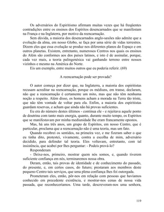 Os adversários do Espiritismo afirmam muitas vezes que há freqüentes
contradições entre os ensinos dos Espíritos desencarnados que se manifestam
na França e na Inglaterra, por motivo da reencarnação.
     Sem dúvida, a maioria dos desencarnados anglo-saxões não admite que a
evolução da alma, em nosso Globo, se faça por uma série de vidas terrestres.
Dizem eles que essa evolução se produz nos diferentes planos do Espaço e em
outros planetas. Existem, entretanto, numerosos Centros nos quais os ensinos
do Além são conformes aos dos países latinos, e isto é de assinalar, porque,
cada vez mais, a teoria palingenésica vai ganhando terreno entre nossos
vizinhos e mesmo na América do Norte.
     Eis um exemplo, entre muitos outros que eu poderia referir. (69)

                        A reencarnação pode ser provada?

     O autor começa por dizer que, na Inglaterra, a maioria dos espiritistas
recusam acreditar na reencarnação, porque os médiuns, em transe, declaram,
não que a reencarnação é certamente um mito, mas que não têm nenhuma
noção a respeito. Além disso, os homens acham a morada na Terra tão triste,
que não têm vontade de voltar para ela. Enfim, a maioria dos espiritistas
guardam reservas, e acham que ainda não há provas suficientes.
     Eu era do número destes últimos - continua ele - e rejeitava aquele ponto
de doutrina com tanto mais energia, quanto, durante muito tempo, os Espíritos
que se manifestavam por minha mediunidade lhe eram francamente opostos.
     Mas, há uns três anos, um grupo de Espíritos, em nosso Centro, que é
particular, proclama que a reencarnação não é uma teoria, mas um fato.
     Quando recobrei os sentidos, na primeira vez, e me fizeram saber o que
eu tinha dito, protestei, vivamente, contra a escolha de mim, adversário
decidido, para defender tal teoria. Eles voltavam, entretanto, com tal
insistência, que acabei por lhes perguntar: - Podeis prová-lo?
     Responderam
     - Deixe-nos, primeiro, mostrar quem nós somos, e, quando tiverem
suficiente confiança em nós, terminaremos nossa obra.
     Deram, então, tais provas de identidade e de conhecimento do passado,
do presente, e, em certos casos, do futuro; prestaram aos membros deste
pequeno Centro tais serviços, que uma plena confiança lhes foi outorgada.
     Prometeram eles, então, pôr-nos em relação com pessoas que havíamos
conhecido em precedente existência, e mostrar-nos cenas de nossa vida
passada, que reconheceríamos. Uma tarde, descreveram-nos uma senhora,



                                                                          119
 