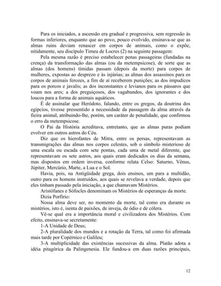 Para os iniciados, a ascensão era gradual e progressiva, sem regressão às
formas inferiores, enquanto que ao povo, pouco evolvido, ensinava-se que as
almas ruins deviam renascer em corpos de animais, como o expõe,
nitidamente, seu discípulo Timeu de Locres (2) na seguinte passagem:
      Pela mesma razão é preciso estabelecer penas passageiras (fundadas na
crença) da transformação das almas (ou da metempsicose), de sorte que as
almas (dos homens) tímidas passam (depois da morte) para corpos de
mulheres, expostas ao desprezo e às injúrias; as almas dos assassinos para os
corpos de animais ferozes, a fim de aí receberem punições; as dos impudicos
para os porcos e javalis; as dos inconstantes e levianos para os pássaros que
voam nos ares; a dos preguiçosos, dos vagabundos, dos ignorantes e dos
loucos para a forma de animais aquáticos.
      É de assinalar que Heródoto, falando, entre os gregos, da doutrina dos
egípcios, tivesse pressentido a necessidade da passagem da alma através da
fieira animal, atribuindo-lhe, porém, um caráter de penalidade, que confirmou
o erro da metempsicose.
      O Pai da História acreditava, entretanto, que as almas puras podiam
evolver em outros astros do Céu.
      Diz que os hierofantes de Mitra, entre os persas, representavam as
transmigrações das almas nos corpos celestes, sob o símbolo misterioso de
uma escala ou escada com sete pontas, cada uma de metal diferente, que
representavam os sete astros, aos quais eram dedicados os dias da semana,
mas dispostos em ordem inversa, conforme relata Celso: Saturno, Vênus,
Júpiter, Mercúrio, Marte, a Lua e o Sol.
      Havia, pois, na Antigüidade grega, dois ensinos, um para a multidão,
outro para os homens instruídos, aos quais se revelava a verdade, depois que
eles tinham passado pela iniciação, a que chamavam Mistérios.
      Aristófanes e Sófocles denominam os Mistérios de esperanças da morte.
      Dizia Porfírio:
      Nossa alma deve ser, no momento da morte, tal como era durante os
mistérios, isto é, isenta de paixões, de inveja, de ódio e de cólera.
      Vê-se qual era a importância moral e civilizadora dos Mistérios. Com
efeito, ensinava-se secretamente:
      1-A Unidade de Deus;
      2-A pluralidade dos mundos e a rotação da Terra, tal como foi afirmada
mais tarde por Copérnico e Galileu;
      3-A multiplicidade das existências sucessivas da alma. Platão adota a
idéia pitagórica da Palingenesia. Ele fundou-a em duas razões principais,



                                                                            12
 