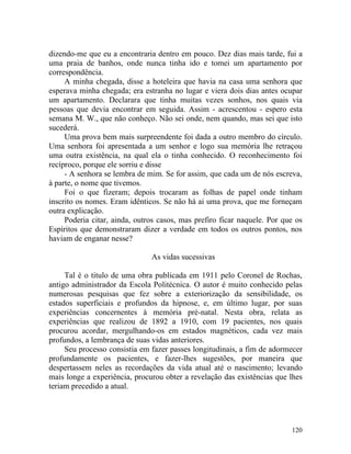dizendo-me que eu a encontraria dentro em pouco. Dez dias mais tarde, fui a
uma praia de banhos, onde nunca tinha ido e tomei um apartamento por
correspondência.
     A minha chegada, disse a hoteleira que havia na casa uma senhora que
esperava minha chegada; era estranha no lugar e viera dois dias antes ocupar
um apartamento. Declarara que tinha muitas vezes sonhos, nos quais via
pessoas que devia encontrar em seguida. Assim - acrescentou - espero esta
semana M. W., que não conheço. Não sei onde, nem quando, mas sei que isto
sucederá.
     Uma prova bem mais surpreendente foi dada a outro membro do círculo.
Uma senhora foi apresentada a um senhor e logo sua memória lhe retraçou
uma outra existência, na qual ela o tinha conhecido. O reconhecimento foi
recíproco, porque ele sorriu e disse
     - A senhora se lembra de mim. Se for assim, que cada um de nós escreva,
à parte, o nome que tivemos.
     Foi o que fizeram; depois trocaram as folhas de papel onde tinham
inscrito os nomes. Eram idênticos. Se não há ai uma prova, que me forneçam
outra explicação.
     Poderia citar, ainda, outros casos, mas prefiro ficar naquele. Por que os
Espíritos que demonstraram dizer a verdade em todos os outros pontos, nos
haviam de enganar nesse?

                               As vidas sucessivas

     Tal é o titulo de uma obra publicada em 1911 pelo Coronel de Rochas,
antigo administrador da Escola Politécnica. O autor é muito conhecido pelas
numerosas pesquisas que fez sobre a exteriorização da sensibilidade, os
estados superficiais e profundos da hipnose, e, em último lugar, por suas
experiências concernentes à memória pré-natal. Nesta obra, relata as
experiências que realizou de 1892 a 1910, com 19 pacientes, nos quais
procurou acordar, mergulhando-os em estados magnéticos, cada vez mais
profundos, a lembrança de suas vidas anteriores.
     Seu processo consistia em fazer passes longitudinais, a fim de adormecer
profundamente os pacientes, e fazer-lhes sugestões, por maneira que
despertassem neles as recordações da vida atual até o nascimento; levando
mais longe a experiência, procurou obter a revelação das existências que lhes
teriam precedido a atual.




                                                                          120
 