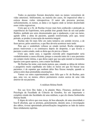 Todos os pacientes fizeram descrições mais ou menos verossímeis de
vidas anteriores. Infelizmente, na maioria dos casos, foi impossível obter a
certeza dessas visões retrospectivas. O autor não procurou precisar,
suficientemente, os nomes, as datas e os lugares onde se teriam desenrolado
essas visões regressivas.
     Creio que se o Sr. de Rochas tivesse mais bem conhecido e praticado as
experiências do Espiritismo, teria podida tirar grande fruto de seu real poder
fluídico, pedindo aos seres desencarnados que o ajudassem, e por seu turno,
agindo sobre a alma do paciente, quando exteriorizada, pois que, nesse
período, se produz à renovação da memória integral.
     Rochas não foi mais feliz em outra tentativa em sentido inverso, a de
fazer prever, pelos sensitivos, o que lhes deveria acontecer mais tarde.
     Para que o sonâmbulo voltasse ao estado normal, Rocha empregava
passes transversais e os continuava depois do despertar, o que levava o
paciente a outro estado, onde se dizia que ele previa o futuro.
     Creio que, neste caso, a sugestão exercida pelo magnetizador seria
verdadeiramente a causa eficiente, porque a conexão entre ele e seus pacientes
era sempre muito intima, o que deixa supor que sua ação mental se transmitia
àqueles com quem operava, com a maior facilidade.
     De Rochas faz notar, com muita justeza, que, estando as idéias de inferno
e purgatório muito espalhadas em todos os meios em que foi buscar seus
pacientes, é de espantar que nenhum deles lhes fizesse menção, quando se
achava entre duas pretendidas encarnações.
     Vamos ver outro experimentador, mais feliz que o Sr. de Rochas, pois
que, uma vez, ao menos, obteve pormenores exatos acerca de uma vida
anterior de sua paciente.

                             A médium Helena Smith

     Em seu livro Des Indes a Ia planète Mars, Flournoy, professor de
Psicologia da Faculdade de Ciências de Genebra, fez um importante e
completo estudo das faculdades de uma médium, a que ele chama Senhorinha
Helena Smith.
     E digno de relevo que essa moça, de boa educação, de uma sinceridade e
boa-fé absoluta, que se prestara, gratuitamente, durante anos, à investigação
dos sábios, tivesse apresentado personificações imaginárias ao lado de outros
fatos nitidamente espíritas.




                                                                          121
 