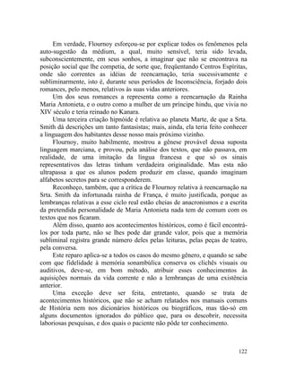 Em verdade, Flournoy esforçou-se por explicar todos os fenômenos pela
auto-sugestão da médium, a qual, muito sensível, teria sido levada,
subconscientemente, em seus sonhos, a imaginar que não se encontrava na
posição social que lhe competia, de sorte que, freqüentando Centros Espíritas,
onde são correntes as idéias de reencarnação, teria sucessivamente e
subliminarmente, isto é, durante seus períodos de Inconsciência, forjado dois
romances, pelo menos, relativos às suas vidas anteriores.
     Um dos seus romances a representa como a reencarnação da Rainha
Maria Antonieta, e o outro como a mulher de um príncipe hindu, que vivia no
XIV século e teria reinado no Kanara.
     Uma terceira criação hipnóide é relativa ao planeta Marte, de que a Srta.
Smith dá descrições um tanto fantasistas; mais, ainda, ela teria feito conhecer
a linguagem dos habitantes desse nosso mais próximo vizinho.
     Flournoy, muito habilmente, mostrou a gênese provável dessa suposta
linguagem marciana, e provou, pela análise dos textos, que não passava, em
realidade, de uma imitação da língua francesa e que só os sinais
representativos das letras tinham verdadeira originalidade. Mas esta não
ultrapassa a que os alunos podem produzir em classe, quando imaginam
alfabetos secretos para se corresponderem.
     Reconheço, também, que a crítica de Flournoy relativa à reencarnação na
Srta. Smith da infortunada rainha de França, é muito justificada, porque as
lembranças relativas a esse ciclo real estão cheias de anacronismos e a escrita
da pretendida personalidade de Maria Antonieta nada tem de comum com os
textos que nos ficaram.
     Além disso, quanto aos acontecimentos históricos, como é fácil encontrá-
los por toda parte, não se lhes pode dar grande valor, pois que a memória
subliminal registra grande número deles pelas leituras, pelas peças de teatro,
pela conversa.
     Este reparo aplica-se a todos os casos do mesmo gênero, e quando se sabe
com que fidelidade à memória sonambúlica conserva os clichês visuais ou
auditivos, deve-se, em bom método, atribuir esses conhecimentos às
aquisições normais da vida corrente e não a lembranças de uma existência
anterior.
     Uma exceção deve ser feita, entretanto, quando se trata de
acontecimentos históricos, que não se acham relatados nos manuais comuns
de História nem nos dicionários históricos ou biográficos, mas tão-só em
alguns documentos ignorados do público que, para os descobrir, necessita
laboriosas pesquisas, e dos quais o paciente não pôde ter conhecimento.



                                                                           122
 