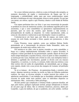 Se a esses informes precisos, relativos a uma civilização não européia, se
juntarem descrições da região e reminiscências da língua que foi aí
empregada, a probabilidade, então, para que esses conhecimentos sejam
devidos a lembranças de uma vida passada, torna-se muito grande. Eis por que
vou narrar, em síntese, aquilo a que Flournoy chama o ciclo hindu de Helena
Smith.
     Um reparo preliminar deve ser feito: é que essa ressurreição do passado
se produziu no curso de numerosas sessões, sem nenhuma sugestão prévia dos
assistentes, e que o sono sonambúlico se apresentava espontaneamente na
paciente, quer no curso das sessões, quer durante a vida normal, e
principalmente de manhã, ao despertar. As visões reproduziam, então, as
cenas da vida anterior e realizavam-se por alucinações visuais ou auditivas.
     Contentar-me-ei em fazer aqui, por falta de espaço, um muito curto
resumo do ciclo hindu, enviando o leitor, quanto aos pormenores, à obra
indicada.
     Conta Flournoy, nesse capítulo, como sua médium Helena Smith,
pretendendo ser a reencarnação da princesa hindu Simandini, imita sua
personagem, do modo mais realista, mais vivo.
     Ela assenta-se no chão, com as pernas cruzadas ou meio estendidas, o
braço ou a cabeça indolentemente inclinados sobre o esposo Sivrouka. A
religiosa e solene gravidade de sua prosternação, quando, depois de haver por
muito tempo balançado a caçoleta fictícia, cruza no peito as mãos estendidas e
se inclina por três vezes, batendo com a fronte no solo; suas melopéias lentas e
dolentes; a agilidade dos movimentos, quando se diverte com seu macaco
imaginário, e o acaricia, e o excita, e o censura, rindo; toda essa mímica e esse
falar exótico têm tal cunho de originalidade, de naturalidade, que se indaga,
com espanto, donde virá a essa jovem das margens do Lemano, tal perfeição
de jogo.
     Se só se tratasse - diz Flournoy - de pantomima hindu, o mistério seria
menor: algumas narrativas ouvidas na escola ou lidas em folhetins poderiam
explicar, em rigor, as diversas atitudes, o caráter musical dos cantos e as
aparências sanscritóides. E um trabalho que as faculdades subliminais podem
executar de modo ainda mais perfeito, entre os indivíduos dispostos ao
automatismo. Mas... acrescenta o sábio psicólogo...
     Há dois pontos que complicam o romance hindu e parecem desafiar, até
aqui, pelo menos, qualquer explicação normal, porque ultrapassam os limites
de um puro jogo de idéias. São os informes históricos, precisos, dados por
Leopoldo, o guia da médium, de que se puderam, em certo sentido, verificar



                                                                             123
 