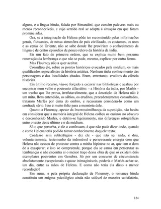 alguns, e a língua hindu, falada por Simandini, que contém palavras mais ou
menos reconhecíveis, e cujo sentido real se adapta à situação em que foram
pronunciadas.
     Ora, se a imaginação de Helena pôde ter reconstruído pelas informações
gerais, flutuantes, de nossa atmosfera de pais civilizado, os costumes, os usos
e as cenas do Oriente, não se sabe donde lhe proviriam o conhecimento da
língua e de certos episódios de pouco relevo da história da índia.
     Eis um fato de primeira ordem, que se explica muito bem por,uma
renovação da lembrança e que não se pode, mesmo, explicar por outra forma.
     Mas Flournoy não a quer aceitar.
     Consultou ele, sobre os pontos históricos evocados pela médium, os mais
qualificados especialistas da história asiática. Nenhum tinha conhecimento das
personagens e das localidades citadas. Eram, entretanto, eruditos da ciência
histórica.
     Em último recurso, viu-se forçado a escavar nas bibliotecas e acabou por
encontrar num velho e poeirento alfarrábio: - a História da índia, por Marlès -
um trecho que lhe prova, irrefutavelmente, que a descrição de Helena não é
um mito. Bem entendido, os sábios, os eruditos, precedentemente consultados,
trataram Marlès por cima do ombro, e recusaram considerá-lo como um
confrade sério. Isso é muito feliz para a memória dele.
     Quanto a Flournoy, apesar da Inverossimilhança da suposição, não hesita
em considerar que a memória integral de Helena colheu os ensinos no obscuro
e desconhecido Marlès, e detém-se ligeiramente, nas diferenças ortográficas
entre o texto deste último e o da médium.
     Só o que perturba, e ele o confessam, é que não pode dizer onde, quando
e como Helena teria podido tomar conhecimento daquele texto.
     Confesso sem subterfúgios - diz ele - que não sei nada, e dou,
voluntariamente, testemunho da indomável e perseverante energia com que
Helena não cessou de protestar contra a minha hipótese no ar, que tem o dom
de a exasperar; e isto se compreende, porque ela se cansa em perscrutar as
lembranças e não encontra aí o menor traço dessa obra de que só existem dois
exemplares poeirentos em Genebra. Só por um concurso de circunstancia
absolutamente excepcionais e quase inimagináveis, poderia o Marlès achar-se,
um dia, entre as mãos de Helena. E como não teria ela disso a menor
recordação?
     Em suma, e pela própria declaração de Flournoy, o romance hindu
constituiu um enigma psicológico ainda não solúvel de maneira satisfatória,




                                                                           124
 