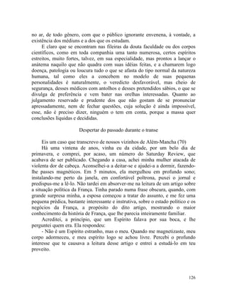 no ar, de todo gênero, com que o público ignorante envenena, à vontade, a
existência dos médiuns e a dos que os estudam.
     E claro que se encontram nas fileiras da douta faculdade ou dos corpos
científicos, como em toda companhia uma tanto numerosa, certos espíritos
estreitos, muito fortes, talvez, em sua especialidade, mas prontos a lançar o
anátema naquilo que não quadra com suas idéias feitas, e a chamarem logo
doença, patologia ou loucura tudo o que se afasta do tipo normal da natureza
humana, tal como eles a concebem no modelo de suas pequenas
personalidades é naturalmente, o veredicto desfavorável, mas cheio de
segurança, desses médicos com antolhos e desses pretendidos sábios, o que se
divulga de preferência e vem bater nas orelhas interessadas. Quanto ao
julgamento reservado e prudente dos que não gostam de se pronunciar
apressadamente, nem de fechar questões, cuja solução é ainda impossível,
esse, não é preciso dizer, ninguém o tem em conta, porque a massa quer
conclusões líquidas e decididas.

                       Despertar do passado durante o transe

     Eis um caso que transcrevo de nossos vizinhos de Além-Mancha (70)
     Há uma vintena de anos, vinha eu da cidade, por um belo dia de
primavera, e comprei, por acaso, um número do Saturday Review, que
acabava de ser publicado. Chegando a casa, achei minha mulher atacada de
violenta dor de cabeça. Aconselhei-a a deitar-se e ajudei-a a dormir, fazendo-
lhe passes magnéticos. Em 5 minutos, ela mergulhou em profundo sono;
instalando-me perto da janela, em confortável poltrona, puxei o jornal e
predispus-me a lê-lo. Não tardei em absorver-me na leitura de um artigo sobre
a situação política da França. Tinha parado numa frase obscura, quando, com
grande surpresa minha, a esposa começou a tratar do assunto, e me fez uma
pequena prédica, bastante interessante e instrutiva, sobre o estado político e os
negócios da França, a propósito do dito artigo, mostrando o maior
conhecimento da história de França, que lhe parecia inteiramente familiar.
     Acreditei, a princípio, que um Espírito falava por sua boca, e lhe
perguntei quem era. Ela respondeu:
     - Não é um Espírito estranho, mas o meu. Quando me magnetizaste, meu
corpo adormeceu, e meu espírito logo se achou livre. Percebi o profundo
interesse que te causava a leitura desse artigo e entrei a estudá-lo em teu
proveito.




                                                                             126
 