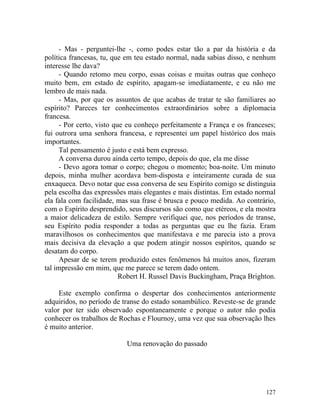 - Mas - perguntei-lhe -, como podes estar tão a par da história e da
política francesas, tu, que em teu estado normal, nada sabias disso, e nenhum
interesse lhe dava?
      - Quando retomo meu corpo, essas coisas e muitas outras que conheço
muito bem, em estado de espírito, apagam-se imediatamente, e eu não me
lembro de mais nada.
      - Mas, por que os assuntos de que acabas de tratar te são familiares ao
espírito? Pareces ter conhecimentos extraordinários sobre a diplomacia
francesa.
      - Por certo, visto que eu conheço perfeitamente a França e os franceses;
fui outrora uma senhora francesa, e representei um papel histórico dos mais
importantes.
      Tal pensamento é justo e está bem expresso.
      A conversa durou ainda certo tempo, depois do que, ela me disse
      - Devo agora tomar o corpo; chegou o momento; boa-noite. Um minuto
depois, minha mulher acordava bem-disposta e inteiramente curada de sua
enxaqueca. Devo notar que essa conversa de seu Espírito comigo se distinguia
pela escolha das expressões mais elegantes e mais distintas. Em estado normal
ela fala com facilidade, mas sua frase é brusca e pouco medida. Ao contrário,
com o Espírito desprendido, seus discursos são como que etéreos, e ela mostra
a maior delicadeza de estilo. Sempre verifiquei que, nos períodos de transe,
seu Espírito podia responder a todas as perguntas que eu lhe fazia. Eram
maravilhosos os conhecimentos que manifestava e me parecia isto a prova
mais decisiva da elevação a que podem atingir nossos espíritos, quando se
desatam do corpo.
      Apesar de se terem produzido estes fenômenos há muitos anos, fizeram
tal impressão em mim, que me parece se terem dado ontem.
                           Robert H. Russel Davis Buckingham, Praça Brighton.

     Este exemplo confirma o despertar dos conhecimentos anteriormente
adquiridos, no período de transe do estado sonambúlico. Reveste-se de grande
valor por ter sido observado espontaneamente e porque o autor não podia
conhecer os trabalhos de Rochas e Flournoy, uma vez que sua observação lhes
é muito anterior.

                           Uma renovação do passado




                                                                          127
 