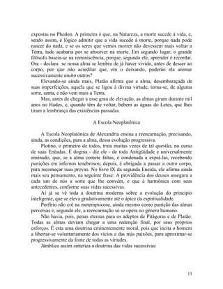 expostas no Phedon. A primeira é que, na Natureza, a morte sucede à vida, e,
sendo assim, é lógico admitir que a vida sucede à morte, porque nada pode
nascer do nada, e se os seres que vemos morrer não devessem mais voltar a
Terra, tudo acabaria por se absorver na morte. Em segundo lugar, o grande
filósofo baseia-se na reminiscência, porque, segundo ele, aprender é recordar.
Ora - declara se nossa alma se lembra de já haver vivido, antes de descer ao
corpo, por que não acreditar que, em o deixando, poderão ela animar
sucessivamente muito outros?
     Elevando-se ainda mais, Platão afirma que a alma, desembaraçada de
suas imperfeições, aquela que se ligou à divina virtude, torna-se, de alguma
sorte, santa, e não vem mais a Terra.
     Mas, antes de chegar a esse grau de elevação, as almas giram durante mil
anos no Hades, e, quando têm de voltar, bebem as águas do Letes, que lhes
tiram a lembrança das existências passadas.

                              A Escola Neoplatônica

      A Escola Neoplatônica de Alexandria ensina a reencarnação, precisando,
ainda, as condições, para a alma, dessa evolução progressiva.
      Plotino, o primeiro de todos, trata muitas vezes de tal questão, no curso
de suas Enéadas. É dogma - diz ele - de toda Antigüidade e universalmente
ensinado, que, se a alma comete faltas, é condenada a expiá-las, recebendo
punições em infernos tenebrosos; depois, é obrigada a passar a outro corpo,
para recomeçar suas provas. No livro IX da segunda Eneida, ele afirma ainda
mais seu pensamento, na seguinte frase: A providência dos deuses assegura a
cada um de nós a sorte que lhe convém, e que é harmônica com seus
antecedentes, conforme suas vidas sucessivas.
      Aí já se vê toda a doutrina moderna sobre a evolução do princípio
inteligente, que se eleva gradativamente até o ápice da espiritualidade.
      Porfírio não crê na metempsicose, ainda mesmo como punição das almas
perversas e, segundo ele, a reencarnação só se opera no gênero humano.
      Não havia, pois, penas eternas para os adeptos de Pitágoras e de Platão.
Todas as almas deviam chegar a uma redenção final, por seus próprios
esforços. É esta uma doutrina eminentemente moral, pois que incita o homem
a libertar-se voluntariamente dos vícios e das más paixões, para aproximar-se
progressivamente da fonte de todas as virtudes.
      Jâmblico assim sintetiza a doutrina das vidas sucessivas:




                                                                            13
 