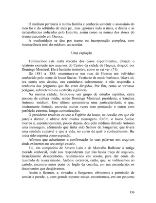 O médium pertencia à minha família e conhecia somente o assassínio do
meu tio e do sobrinho de meu pai, mas ignorava tudo o mais, o drama e as
circunstâncias indicadas pelo Espírito, assim como os nomes dos atores do
drama executado em Daroca.
     A mediunidade se deu por transe ou incorporação completa, com
inconsciência total do médium, ao acordar.

                                 Uma expiação

     Terminemos esta curta resenha dos casos experimentais, citando o
relatório existente nos arquivos do Centro da cidade de Huesca, dirigido por
Domingo Montreal. Ele é bastante instrutivo, como se vai ver. (71)
     De 1881 a 1884, encontrava-se nas ruas de Huesca um indivíduo
conhecido pelo nome de louco Suciac. Vestia-se de modo burlesco, falava só,
ora corria sem destino, ora caminhava solenemente, e não respondia a
nenhuma das perguntas que lhe eram dirigidas. Por fim, como se tornasse
perigoso, submeteram-no a estreita vigilância.
     Na mesma cidade, formou-se um grupo de estudos espíritas, entre
pessoas de cultura média, sendo Domingo Montreal, presidente, e Sanchez
Antonio, médium. Este último apresentava uma particularidade, é que,
inteiramente iletrado, escrevia muitas vezes sem pontuação e outras com
perfeição extrema, longas comunicações.
     O presidente resolveu evocar o Espírito do louco, na ocasião em que ele
parecia dormir, e obteve dele muitas mensagens. Enfim, o louco Suciac
morreu e, espontaneamente, pouco depois, deu pelo médium iletrado Antonio
uma mensagem, afirmando que tinha sido Senhor de Sangarren; que tivera
uma conduta culpável e que a vida, no curso da qual o conhecêramos, lhe
tinha sido imposta como expiação.
     Afirmou que acharíamos a confirmação de suas palavras nos arquivos
ainda existentes no seu antigo castelo.
     Fui, em companhia de Severo Lain e de Marvallo Ballestar à antiga
morada senhorial, onde nos responderam que não havia traço de arquivos.
Grandemente desapontados, reunimo-nos em sessão, para dar conta do
resultado de nossa missão. Antônio escreveu, então, que, se voltássemos ao
castelo, encontraríamos perto do fogão da cozinha, em um esconderijo, os
documentos que desejávamos.
     Assim o fizemos, e, tornados a Sangarren, obtivemos a permissão de
sondar a parede, e, com grande espanto nosso, encontramos, em um pequeno



                                                                        130
 