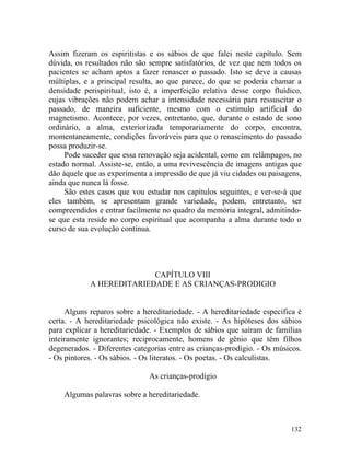 Assim fizeram os espiritistas e os sábios de que falei neste capítulo. Sem
dúvida, os resultados não são sempre satisfatórios, de vez que nem todos os
pacientes se acham aptos a fazer renascer o passado. Isto se deve a causas
múltiplas, e a principal resulta, ao que parece, do que se poderia chamar a
densidade perispiritual, isto é, a imperfeição relativa desse corpo fluídico,
cujas vibrações não podem achar a intensidade necessária para ressuscitar o
passado, de maneira suficiente, mesmo com o estímulo artificial do
magnetismo. Acontece, por vezes, entretanto, que, durante o estado de sono
ordinário, a alma, exteriorizada temporariamente do corpo, encontra,
momentaneamente, condições favoráveis para que o renascimento do passado
possa produzir-se.
     Pode suceder que essa renovação seja acidental, como em relâmpagos, no
estado normal. Assiste-se, então, a uma revivescência de imagens antigas que
dão àquele que as experimenta a impressão de que já viu cidades ou paisagens,
ainda que nunca lá fosse.
     São estes casos que vou estudar nos capítulos seguintes, e ver-se-á que
eles também, se apresentam grande variedade, podem, entretanto, ser
compreendidos e entrar facilmente no quadro da memória integral, admitindo-
se que esta reside no corpo espiritual que acompanha a alma durante todo o
curso de sua evolução contínua.




                          CAPÍTULO VIII
            A HEREDITARIEDADE E AS CRIANÇAS-PRODIGIO


     Alguns reparos sobre a hereditariedade. - A hereditariedade especifica é
certa. - A hereditariedade psicológica não existe. - As hipóteses dos sábios
para explicar a hereditariedade. - Exemplos de sábios que saíram de famílias
inteiramente ignorantes; reciprocamente, homens de gênio que têm filhos
degenerados. - Diferentes categorias entre as crianças-prodígio. - Os músicos.
- Os pintores. - Os sábios. - Os literatos. - Os poetas. - Os calculistas.

                               As crianças-prodígio

    Algumas palavras sobre a hereditariedade.



                                                                          132
 