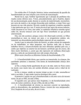 Em minha obra A Evolução Anímica, tratou sumariamente da questão da
hereditariedade em suas relações com a teoria da reencarnação.
     Bastar-me-á, aqui, lembrar ligeiramente que a posição do problema não
mudou nestes últimos anos. Vimos, precedentemente, que o Espírito, depois
de sua desencarnação, pode, durante as sessões de materialização, reconstituir,
por meio da matéria e da energia fornecidas pelo médium, o corpo físico que
possuía em sua vida anterior. Há nele o poder de organizar a matéria, segundo
o tipo particular que foi o seu. É muito provável que opere da mesma maneira,
vindo encarnar-se na Terra, mas então, se nenhuma influência estranha agisse
sobre ele, deveria renascer com um tipo físico semelhante ao que possuía
anteriormente.
     Ora, isto não acontece, porque, como é de observação corrente, os filhos
assemelham-se mais ou menos aos pais, e os progenitores podem, até,
transmitir aos descendentes particularidades especiais do seu organismo.
     Assim é que os músculos fortes do ferreiro, as mãos calosas do camponês
ou do trabalhador, as mãos pequenas, nas famílias onde não se fazem
trabalhos físicos, o desenvolvimento das mais diferentes aptidões pelo uso, o
cunho que imprime ao exterior de um homem a profissão que ele exerce, são
fatos muito familiares, e, posto que não repousem em nenhuma observação
precisa, a idéia de sua transmissão tem sido sempre observada.
     Ríbot assim classifica as diferentes formas de hereditariedade. (72)

     1 - A hereditariedade direta, que consiste na transmissão, às crianças, das
qualidades paternas e maternas. Esta forma de hereditariedade oferece dois
aspectos:
     a) Ou a criança herda igualmente do pai e da mãe, tanto no físico como
no moral, caso muito raro, em sentido absoluto, porque seria o ideal da lei
realizado;
     b) Ou a criança, saindo ao mesmo tempo ao pai e à mãe, assemelha-se
mais a um deles. E aqui ainda é preciso distinguir dois casos:
     O primeiro é aquele em que a hereditariedade se dá entre sexos do mesmo
nome; do pai ao filho, da mãe à filha;
     O segundo caso, que parece mais freqüente, é o da hereditariedade entre
sexos de nomes contrários, do pai à filha, da mãe ao filho.
     2 - A hereditariedade de retorno ou atavismo consiste na reprodução,
entre os descendentes, das qualidades físicas e morais dos seus antepassados.
Ela é freqüente do avô ao neto, da avó à neta.




                                                                            133
 