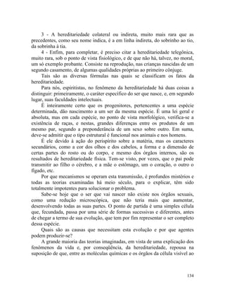 3 - A hereditariedade colateral ou indireta, muito mais rara que as
precedentes, como seu nome indica, é a em linha indireta, do sobrinho ao tio,
da sobrinha à tia.
     4 - Enfim, para completar, é preciso citar a hereditariedade telegônica,
muito rara, sob o ponto de vista fisiológico, e de que não há, talvez, no moral,
um só exemplo probante. Consiste na reprodução, nas crianças nascidas de um
segundo casamento, de algumas qualidades próprias ao primeiro cônjuge.
     Tais são as diversas fórmulas nas quais se classificam os fatos da
hereditariedade.
     Para nós, espiritistas, no fenômeno da hereditariedade há duas coisas a
distinguir: primeiramente, o caráter específico do ser que nasce, e, em segundo
lugar, suas faculdades intelectuais.
     É inteiramente certo que os progenitores, pertencentes a uma espécie
determinada, dão nascimento a um ser da mesma espécie. É uma lei geral e
absoluta, mas em cada espécie, no ponto de vista morfológico, verifica-se a
existência de raças, e nestas, grandes diferenças entre os produtos de um
mesmo par, segundo a preponderância de um sexo sobre outro. Em suma,
deve-se admitir que o tipo estrutural é funcional nos animais e nos homens.
     É ele devido à ação do perispírito sobre a matéria, mas os caracteres
secundários, como a cor dos olhos e dos cabelos, a forma e a dimensão de
certas partes do rosto ou do corpo, e mesmo dos órgãos internos, são os
resultados de hereditariedade física. Tem-se visto, por vezes, que o pai pode
transmitir ao filho o cérebro, e a mãe o estômago, um o coração, o outro o
fígado, etc.
     Por que mecanismos se operam esta transmissão, é profundos mistérios e
todas as teorias examinadas há meio século, para o explicar, têm sido
totalmente impotentes para solucionar o problema.
     Sabe-se hoje que o ser que vai nascer não existe nos órgãos sexuais,
como uma redução microscópica, que não teria mais que aumentar,
desenvolvendo todas as suas partes. O ponto de partida é uma simples célula
que, fecundada, passa por uma série de formas sucessivas e diferentes, antes
de chegar a termo de sua evolução, que tem por fim representar o ser completo
dessa espécie.
     Quais são as causas que necessitam esta evolução e por que agentes
podem produzir-se?
     A grande maioria das teorias imaginadas, em vista de uma explicação dos
fenômenos da vida e, por conseqüência, da hereditariedade, repousa na
suposição de que, entre as moléculas químicas e os órgãos da célula visível ao



                                                                            134
 