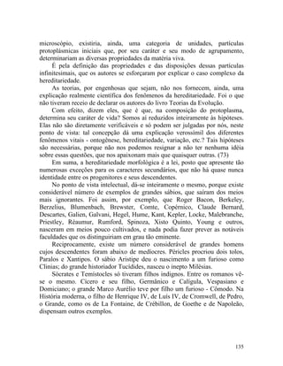 microscópio, existiria, ainda, uma categoria de unidades, partículas
protoplásmicas iniciais que, por seu caráter e seu modo de agrupamento,
determinariam as diversas propriedades da matéria viva.
     É pela definição das propriedades e das disposições dessas partículas
infinitesimais, que os autores se esforçaram por explicar o caso complexo da
hereditariedade.
     As teorias, por engenhosas que sejam, não nos fornecem, ainda, uma
explicação realmente científica dos fenômenos da hereditariedade. Foi o que
não tiveram receio de declarar os autores do livro Teorias da Evolução.
     Com efeito, dizem eles, que é que, na composição do protoplasma,
determina seu caráter de vida? Somos aí reduzidos inteiramente às hipóteses.
Elas não são diretamente verificáveis e só podem ser julgadas por nós, neste
ponto de vista: tal concepção dá uma explicação verossímil dos diferentes
fenômenos vitais - ontogênese, hereditariedade, variação, etc.? Tais hipóteses
são necessárias, porque não nos podemos resignar a não ter nenhuma idéia
sobre essas questões, que nos apaixonam mais que quaisquer outras. (73)
     Em suma, a hereditariedade morfológica é a lei, posto que apresente tão
numerosas exceções para os caracteres secundários, que não há quase nunca
identidade entre os progenitores e seus descendentes.
     No ponto de vista intelectual, dá-se inteiramente o mesmo, porque existe
considerável número de exemplos de grandes sábios, que saíram dos meios
mais ignorantes. Foi assim, por exemplo, que Roger Bacon, Berkeley,
Berzelius, Blumenbach, Brewster, Comte, Copérnico, Claude Bernard,
Descartes, Galien, Galvani, Hegel, Hume, Kant, Kepler, Locke, Malebranche,
Priestley, Réaumur, Rumford, Spinoza, Xisto Quinto, Young e outros,
nasceram em meios pouco cultivados, e nada podia fazer prever as notáveis
faculdades que os distinguiriam em grau tão eminente.
     Reciprocamente, existe um número considerável de grandes homens
cujos descendentes foram abaixo de medíocres. Péricles procriou dois tolos,
Paralos e Xantipos. O sábio Aristipe deu o nascimento a um furioso como
Clinias; do grande historiador Tucídides, nasceu o inepto Milésias.
     Sócrates e Temístocles só tiveram filhos indignos. Entre os romanos vê-
se o mesmo. Cícero e seu filho, Germânico e Calígula, Vespasiano e
Domiciano; o grande Marco Aurélio teve por filho um furioso - Cômodo. Na
História moderna, o filho de Henrique IV, de Luís IV, de Cromwell, de Pedro,
o Grande, como os de La Fontaine, de Crébillon, de Goethe e de Napoleão,
dispensam outros exemplos.




                                                                          135
 