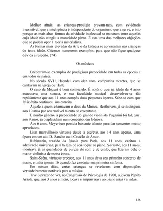 Melhor ainda: as crianças-prodigio provam-nos, com evidência
irresistível, que a inteligência é independente do organismo que a serve, e isto
porque as mais altas formas da atividade intelectual se mostram entre aqueles
cuja idade não atingiu a maturidade plena. É esta uma das melhores objeções
que se podem opor à teoria materialista.
      As formas mais elevadas da Arte e da Ciência se apresentam nas crianças
de tenra idade. Citemos numerosos exemplos, para que não fique qualquer
dúvida a respeito. (74)

                                    Os músicos

      Encontram-se exemplos de prodigiosa precocidade em todas as épocas e
em todos os países.
      No século XVII, Haendel, com dez anos, compunha motetes, que se
cantavam na igreja de Halle.
      O caso de Mozart é bem conhecido. É notório que na idade de 4 anos
executava uma sonata, e sua faculdade musical desenvolveu-se tão
rapidamente que aos 11 anos compôs duas pequenas óperas. Sabe-se com que
feliz êxito continuou sua carreira.
      Aquele a quem chamavam o deus da Música, Beethoven, já se distinguia
aos 10 anos por seu notável talento de executante.
      E noutro gênero, a precocidade do grande violinista Paganini foi tal, que,
aos 9 anos, já o aplaudiam num concerto, em Gênova.
      Aos 6 anos, Meyerbeer possuía bastante talento para dar concertos muito
apreciados.
      Liszt maravilhoso virtuose desde a escreve, aos 14 anos apenas, uma
ópera em um ato, D. Sancho ou o Castelo de Amor.
      Rubinstein, trazido da Rússia para Paris, aos 11 anos, excitou a
admiração universal, pela beleza de seu toque ao piano. Sarasate, aos 11 anos,
mostrava já as qualidades de pureza de som e de estilo, que fizeram dele o
maior violinista de nossa época.
      Saint-Saêns, virtuose precoce, aos 11 anos dava seu primeiro concerto de
piano, e tinha apenas 16 quando fez executar sua primeira sinfonia.
      Em nossos dias, certas crianças se revelaram com disposições
verdadeiramente notáveis para a música.
      Tive o prazer de ver, no Congresso de Psicologia de 1900, o jovem Pepito
Ariola, que, aos 3 anos e meio, tocava e improvisava ao piano árias variadas.




                                                                            136
 